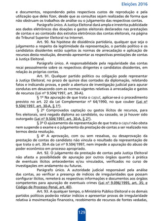 Eleições 2016
129
e documentos, respondendo pelos respectivos custos de reprodução e pela
utilização que deles fizer, desde que as consultas sejam realizadas de forma que
não obstruam os trabalhos de análise ou o julgamento das respectivas contas.
Parágrafo único. A Justiça Eleitoral dará ampla e irrestrita publicidade
aos dados eletrônicos das doações e gastos eleitorais declarados nas prestações
de contas e ao conteúdo dos extratos eletrônicos das contas eleitorais, na página
do Tribunal Superior Eleitoral na Internet.
Art. 90. Na hipótese de dissidência partidária, qualquer que seja o
julgamento a respeito da legitimidade da representação, o partido político e os
candidatos dissidentes estão sujeitos às normas de arrecadação e aplicação de
recursos desta resolução, devendo apresentar as respectivas prestações de contas
à Justiça Eleitoral.
Parágrafo único. A responsabilidade pela regularidade das contas
recai pessoalmente sobre os respectivos dirigentes e candidatos dissidentes, em
relação às próprias contas.
Art. 91. Qualquer partido político ou coligação pode representar
à Justiça Eleitoral, no prazo de quinze dias contados da diplomação, relatando
fatos e indicando provas, e pedir a abertura de investigação judicial para apurar
condutas em desacordo com as normas vigentes relativas à arrecadação e gastos
de recursos (Lei nº 9.504/1997, art. 30-A).
§ 1º Na apuração de que trata o caput, aplicar-se-á o procedimento
previsto no art. 22 da Lei Complementar nº 64/1990, no que couber (Lei nº
9.504/1997, art. 30-A, § 1º).
§ 2º Comprovados captação ou gastos ilícitos de recursos, para
fins eleitorais, será negado diploma ao candidato, ou cassado, se já houver sido
outorgado (Lei nº 9.504/1997, art. 30-A, § 2º).
§ 3º O ajuizamento da representação de que trata o caput não obsta
nem suspende o exame e o julgamento da prestação de contas a ser realizado nos
termos desta resolução.
§ 4º A aprovação, com ou sem ressalvas, ou desaprovação da
prestação de contas do candidato não vincula o resultado da representação de
que trata o art. 30-A da Lei nº 9.504/1997, nem impede a apuração do abuso de
poder econômico em processo apropriado.
Art. 92. O julgamento da prestação de contas pela Justiça Eleitoral
não afasta a possibilidade de apuração por outros órgãos quanto à prática
de eventuais ilícitos antecedentes e/ou vinculados, verificados no curso de
investigações em andamento ou futuras.
Parágrafo único. A autoridade judicial responsável pela análise
das contas, ao verificar a presença de indícios de irregularidades que possam
configurar ilícitos, remeterá as respectivas informações e documentos aos órgãos
competentes para apuração de eventuais crimes (Lei nº 9.096/1995, art. 35; e
Código de Processo Penal, art. 40).
Art. 93. A qualquer tempo, o Ministério Público Eleitoral e os demais
partidos políticos poderão relatar indícios e apresentar provas de irregularidade
relativa à movimentação financeira, recebimento de recursos de fontes vedadas,
 
