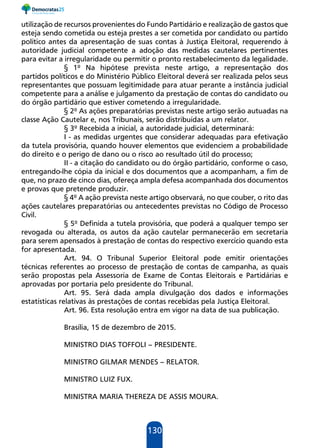 130
utilização de recursos provenientes do Fundo Partidário e realização de gastos que
esteja sendo cometida ou esteja prestes a ser cometida por candidato ou partido
político antes da apresentação de suas contas à Justiça Eleitoral, requerendo à
autoridade judicial competente a adoção das medidas cautelares pertinentes
para evitar a irregularidade ou permitir o pronto restabelecimento da legalidade.
§ 1º Na hipótese prevista neste artigo, a representação dos
partidos políticos e do Ministério Público Eleitoral deverá ser realizada pelos seus
representantes que possuam legitimidade para atuar perante a instância judicial
competente para a análise e julgamento da prestação de contas do candidato ou
do órgão partidário que estiver cometendo a irregularidade.
§ 2º As ações preparatórias previstas neste artigo serão autuadas na
classe Ação Cautelar e, nos Tribunais, serão distribuídas a um relator.
§ 3º Recebida a inicial, a autoridade judicial, determinará:
I - as medidas urgentes que considerar adequadas para efetivação
da tutela provisória, quando houver elementos que evidenciem a probabilidade
do direito e o perigo de dano ou o risco ao resultado útil do processo;
II - a citação do candidato ou do órgão partidário, conforme o caso,
entregando-lhe cópia da inicial e dos documentos que a acompanham, a fim de
que, no prazo de cinco dias, ofereça ampla defesa acompanhada dos documentos
e provas que pretende produzir.
§ 4º A ação prevista neste artigo observará, no que couber, o rito das
ações cautelares preparatórias ou antecedentes previstas no Código de Processo
Civil.
§ 5º Definida a tutela provisória, que poderá a qualquer tempo ser
revogada ou alterada, os autos da ação cautelar permanecerão em secretaria
para serem apensados à prestação de contas do respectivo exercício quando esta
for apresentada.
Art. 94. O Tribunal Superior Eleitoral pode emitir orientações
técnicas referentes ao processo de prestação de contas de campanha, as quais
serão propostas pela Assessoria de Exame de Contas Eleitorais e Partidárias e
aprovadas por portaria pelo presidente do Tribunal.
Art. 95. Será dada ampla divulgação dos dados e informações
estatísticas relativas às prestações de contas recebidas pela Justiça Eleitoral.
Art. 96. Esta resolução entra em vigor na data de sua publicação.
Brasília, 15 de dezembro de 2015.
MINISTRO DIAS TOFFOLI – PRESIDENTE.
MINISTRO GILMAR MENDES – RELATOR.
MINISTRO LUIZ FUX.
MINISTRA MARIA THEREZA DE ASSIS MOURA.
 