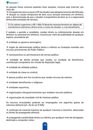 14
As pessoas físicas somente poderão fazer doações, inclusive pela Internet, por
meio de:
 transação bancária na qual o CPF do doador seja obrigatoriamente identificado;
 doação ou cessão temporária de bens e/ou serviços estimáveis em dinheiro,
com a demonstração de que o doador é proprietário do bem ou é o responsável
direto pela prestação de serviços.
(!) Os valores superiores a R$ 1.064,10 deverão necessariamente ser objeto de
transferência eletrônica direta entre a conta do doador e a do beneficiário.
É vedado, a partido e candidato, receber direta ou indiretamente doação em
dinheiro ou estimável em dinheiro, inclusive por meio de publicidade de qualquer
espécie, procedente de:
 entidade ou governo estrangeiro;
 órgão da administração pública direta e indireta ou fundação mantida com
recursos provenientes do Poder Público;
 concessionário ou permissionário de serviço público;
 entidade de direito privado que receba, na condição de beneficiária,
contribuição compulsória em virtude de disposição legal;
 entidade de utilidade pública;
 entidade de classe ou sindical;
 pessoa jurídica sem fins lucrativos que receba recursos do exterior.
 entidades beneficentes e religiosas;
 entidades esportivas;
 organizações não-governamentais que recebam recursos públicos;
 organizações da sociedade civil de interesse público.
Os recursos arrecadados poderão ser empregados nos seguintes gastos de
natureza eleitoral (art. 26 da Lei 9.504):
 confecção de material impresso de qualquer natureza e tamanho, observados
os limites da propaganda eleitoral;
 propaganda e publicidade direta ou indireta, por qualquer meio de divulgação,
destinada a conquistar votos;
 