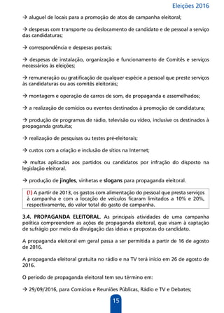 Eleições 2016
15
 aluguel de locais para a promoção de atos de campanha eleitoral;
 despesas com transporte ou deslocamento de candidato e de pessoal a serviço
das candidaturas;
 correspondência e despesas postais;
 despesas de instalação, organização e funcionamento de Comitês e serviços
necessários às eleições;
 remuneração ou gratificação de qualquer espécie a pessoal que preste serviços
às candidaturas ou aos comitês eleitorais;
 montagem e operação de carros de som, de propaganda e assemelhados;
 a realização de comícios ou eventos destinados à promoção de candidatura;
 produção de programas de rádio, televisão ou vídeo, inclusive os destinados à
propaganda gratuita;
 realização de pesquisas ou testes pré-eleitorais;
 custos com a criação e inclusão de sítios na Internet;
 multas aplicadas aos partidos ou candidatos por infração do disposto na
legislação eleitoral.
 produção de jingles, vinhetas e slogans para propaganda eleitoral.
(!) A partir de 2013, os gastos com alimentação do pessoal que presta serviços
à campanha e com a locação de veículos ficaram limitados a 10% e 20%,
respectivamente, do valor total do gasto de campanha.
3.4. PROPAGANDA ELEITORAL. As principais atividades de uma campanha
política compreendem as ações de propaganda eleitoral, que visam à captação
de sufrágio por meio da divulgação das ideias e propostas do candidato.
A propaganda eleitoral em geral passa a ser permitida a partir de 16 de agosto
de 2016.
A propaganda eleitoral gratuita no rádio e na TV terá início em 26 de agosto de
2016.
O período de propaganda eleitoral tem seu término em:
 29/09/2016, para Comícios e Reuniões Públicas, Rádio e TV e Debates;
 