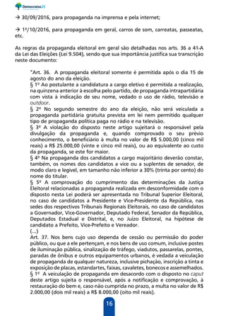 16
 30/09/2016, para propaganda na imprensa e pela internet;
 1º/10/2016, para propaganda em geral, carros de som, carreatas, passeatas,
etc.
As regras da propaganda eleitoral em geral são detalhadas nos arts. 36 a 41-A
da Lei das Eleições (Lei 9.504), sendo que sua importância justifica sua transcrição
neste documento:
“Art. 36. A propaganda eleitoral somente é permitida após o dia 15 de
agosto do ano da eleição.
§ 1º Ao postulante a candidatura a cargo eletivo é permitida a realização,
na quinzena anterior à escolha pelo partido, de propaganda intrapartidária
com vista à indicação de seu nome, vedado o uso de rádio, televisão e
outdoor.
§ 2º No segundo semestre do ano da eleição, não será veiculada a
propaganda partidária gratuita prevista em lei nem permitido qualquer
tipo de propaganda política paga no rádio e na televisão.
§ 3º A violação do disposto neste artigo sujeitará o responsável pela
divulgação da propaganda e, quando comprovado o seu prévio
conhecimento, o beneficiário à multa no valor de R$ 5.000,00 (cinco mil
reais) a R$ 25.000,00 (vinte e cinco mil reais), ou ao equivalente ao custo
da propaganda, se este for maior.
§ 4º Na propaganda dos candidatos a cargo majoritário deverão constar,
também, os nomes dos candidatos a vice ou a suplentes de senador, de
modo claro e legível, em tamanho não inferior a 30% (trinta por cento) do
nome do titular.
§ 5º A comprovação do cumprimento das determinações da Justiça
Eleitoral relacionadas a propaganda realizada em desconformidade com o
disposto nesta Lei poderá ser apresentada no Tribunal Superior Eleitoral,
no caso de candidatos a Presidente e Vice-Presidente da República, nas
sedes dos respectivos Tribunais Regionais Eleitorais, no caso de candidatos
a Governador, Vice-Governador, Deputado Federal, Senador da República,
Deputados Estadual e Distrital, e, no Juízo Eleitoral, na hipótese de
candidato a Prefeito, Vice-Prefeito e Vereador.
(...)
Art. 37. Nos bens cujo uso dependa de cessão ou permissão do poder
público, ou que a ele pertençam, e nos bens de uso comum, inclusive postes
de iluminação pública, sinalização de tráfego, viadutos, passarelas, pontes,
paradas de ônibus e outros equipamentos urbanos, é vedada a veiculação
de propaganda de qualquer natureza, inclusive pichação, inscrição a tinta e
exposição de placas, estandartes, faixas, cavaletes, bonecos e assemelhados.
§ 1º A veiculação de propaganda em desacordo com o disposto no caput
deste artigo sujeita o responsável, após a notificação e comprovação, à
restauração do bem e, caso não cumprida no prazo, a multa no valor de R$
2.000,00 (dois mil reais) a R$ 8.000,00 (oito mil reais).
 