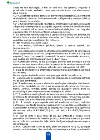 18
antes de sua realização, a fim de que esta lhe garanta, segundo a
prioridade do aviso, o direito contra quem tencione usar o local no mesmo
dia e horário.
§ 2º A autoridade policial tomará as providências necessárias à garantia da
realização do ato e ao funcionamento do tráfego e dos serviços públicos
que o evento possa afetar.
§ 3º O funcionamento de alto-falantes ou amplificadores de som, ressalvada
a hipótese contemplada no parágrafo seguinte, somente é permitido entre
as oito e as vinte e duas horas, sendo vedados a instalação e o uso daqueles
equipamentos em distância inferior a duzentos metros:
I - das sedes dos Poderes Executivo e Legislativo da União, dos Estados, do
Distrito Federal e dos Municípios, das sedes dos Tribunais Judiciais, e dos
quartéis e outros estabelecimentos militares;
II - dos hospitais e casas de saúde;
III - das escolas, bibliotecas públicas, igrejas e teatros, quando em
funcionamento.
§ 4º A realização de comícios e a utilização de aparelhagens de sonorização
fixas são permitidas no horário compreendido entre as 8 (oito) e as 24 (vinte
e quatro) horas, com exceção do comício de encerramento da campanha,
que poderá ser prorrogado por mais 2 (duas) horas.
§ 5º Constituem crimes, no dia da eleição, puníveis com detenção, de seis
meses a um ano, com a alternativa de prestação de serviços à comunidade
pelo mesmo período, e multa no valor de cinco mil a quinze mil UFIR:
I - o uso de alto-falantes e amplificadores de som ou a promoção de comício
ou carreata;
II - a arregimentação de eleitor ou a propaganda de boca de urna;
III - a divulgação de qualquer espécie de propaganda de partidos políticos
ou de seus candidatos.
§ 6º É vedada na campanha eleitoral a confecção, utilização, distribuição
por comitê, candidato, ou com a sua autorização, de camisetas, chaveiros,
bonés, canetas, brindes, cestas básicas ou quaisquer outros bens ou
materiais que possam proporcionar vantagem ao eleitor.
§ 7º É proibida a realização de showmício e de evento assemelhado para
promoção de candidatos, bem como a apresentação, remunerada ou não,
de artistas com a finalidade de animar comício e reunião eleitoral.
§ 8º É vedada a propaganda eleitoral mediante outdoors, inclusive
eletrônicos, sujeitando-se a empresa responsável, os partidos, as coligações e
os candidatos à imediata retirada da propaganda irregular e ao pagamento
de multa no valor de R$ 5.000,00 (cinco mil reais) a R$ 15.000,00 (quinze
mil reais).
§ 9º Até as vinte e duas horas do dia que antecede a eleição, serão
permitidos distribuição de material gráfico, caminhada, carreata, passeata
ou carro de som que transite pela cidade divulgando jingles ou mensagens
de candidatos.
§ 9º-A. Considera-se carro de som, além do previsto no § 12, qualquer
veículo, motorizado ou não, ou ainda tracionado por animais, que transite
 