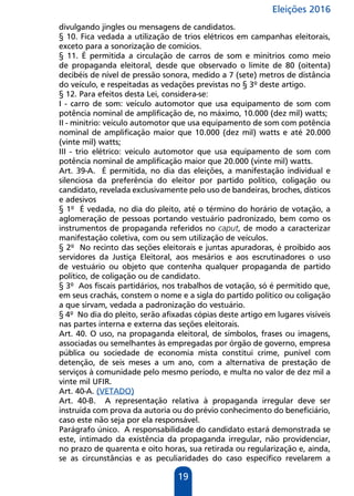 Eleições 2016
19
divulgando jingles ou mensagens de candidatos.
§ 10. Fica vedada a utilização de trios elétricos em campanhas eleitorais,
exceto para a sonorização de comícios.
§ 11. É permitida a circulação de carros de som e minitrios como meio
de propaganda eleitoral, desde que observado o limite de 80 (oitenta)
decibéis de nível de pressão sonora, medido a 7 (sete) metros de distância
do veículo, e respeitadas as vedações previstas no § 3º deste artigo.
§ 12. Para efeitos desta Lei, considera-se:
I - carro de som: veículo automotor que usa equipamento de som com
potência nominal de amplificação de, no máximo, 10.000 (dez mil) watts;
II - minitrio: veículo automotor que usa equipamento de som com potência
nominal de amplificação maior que 10.000 (dez mil) watts e até 20.000
(vinte mil) watts;
III - trio elétrico: veículo automotor que usa equipamento de som com
potência nominal de amplificação maior que 20.000 (vinte mil) watts.
Art. 39-A. É permitida, no dia das eleições, a manifestação individual e
silenciosa da preferência do eleitor por partido político, coligação ou
candidato, revelada exclusivamente pelo uso de bandeiras, broches, dísticos
e adesivos
§ 1º É vedada, no dia do pleito, até o término do horário de votação, a
aglomeração de pessoas portando vestuário padronizado, bem como os
instrumentos de propaganda referidos no caput, de modo a caracterizar
manifestação coletiva, com ou sem utilização de veículos.
§ 2º No recinto das seções eleitorais e juntas apuradoras, é proibido aos
servidores da Justiça Eleitoral, aos mesários e aos escrutinadores o uso
de vestuário ou objeto que contenha qualquer propaganda de partido
político, de coligação ou de candidato.
§ 3º Aos fiscais partidários, nos trabalhos de votação, só é permitido que,
em seus crachás, constem o nome e a sigla do partido político ou coligação
a que sirvam, vedada a padronização do vestuário.
§ 4º No dia do pleito, serão afixadas cópias deste artigo em lugares visíveis
nas partes interna e externa das seções eleitorais.
Art. 40. O uso, na propaganda eleitoral, de símbolos, frases ou imagens,
associadas ou semelhantes às empregadas por órgão de governo, empresa
pública ou sociedade de economia mista constitui crime, punível com
detenção, de seis meses a um ano, com a alternativa de prestação de
serviços à comunidade pelo mesmo período, e multa no valor de dez mil a
vinte mil UFIR.
Art. 40-A. (VETADO)
Art. 40-B. A representação relativa à propaganda irregular deve ser
instruída com prova da autoria ou do prévio conhecimento do beneficiário,
caso este não seja por ela responsável.
Parágrafo único. A responsabilidade do candidato estará demonstrada se
este, intimado da existência da propaganda irregular, não providenciar,
no prazo de quarenta e oito horas, sua retirada ou regularização e, ainda,
se as circunstâncias e as peculiaridades do caso específico revelarem a
 
