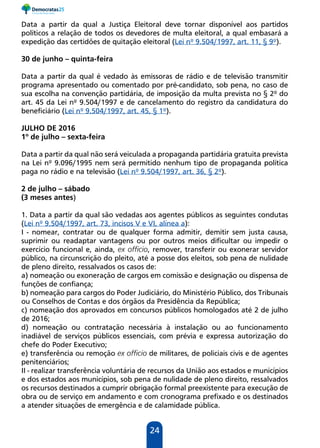 24
Data a partir da qual a Justiça Eleitoral deve tornar disponível aos partidos
políticos a relação de todos os devedores de multa eleitoral, a qual embasará a
expedição das certidões de quitação eleitoral (Lei nº 9.504/1997, art. 11, § 9º).
30 de junho – quinta-feira
Data a partir da qual é vedado às emissoras de rádio e de televisão transmitir
programa apresentado ou comentado por pré-candidato, sob pena, no caso de
sua escolha na convenção partidária, de imposição da multa prevista no § 2º do
art. 45 da Lei nº 9.504/1997 e de cancelamento do registro da candidatura do
beneficiário (Lei nº 9.504/1997, art. 45, § 1º).
JULHO DE 2016
1º de julho – sexta-feira
Data a partir da qual não será veiculada a propaganda partidária gratuita prevista
na Lei nº 9.096/1995 nem será permitido nenhum tipo de propaganda política
paga no rádio e na televisão (Lei nº 9.504/1997, art. 36, § 2º).
2 de julho – sábado
(3 meses antes)
1. Data a partir da qual são vedadas aos agentes públicos as seguintes condutas
(Lei nº 9.504/1997, art. 73, incisos V e VI, alínea a):
I - nomear, contratar ou de qualquer forma admitir, demitir sem justa causa,
suprimir ou readaptar vantagens ou por outros meios dificultar ou impedir o
exercício funcional e, ainda, ex officio, remover, transferir ou exonerar servidor
público, na circunscrição do pleito, até a posse dos eleitos, sob pena de nulidade
de pleno direito, ressalvados os casos de:
a) nomeação ou exoneração de cargos em comissão e designação ou dispensa de
funções de confiança;
b) nomeação para cargos do Poder Judiciário, do Ministério Público, dos Tribunais
ou Conselhos de Contas e dos órgãos da Presidência da República;
c) nomeação dos aprovados em concursos públicos homologados até 2 de julho
de 2016;
d) nomeação ou contratação necessária à instalação ou ao funcionamento
inadiável de serviços públicos essenciais, com prévia e expressa autorização do
chefe do Poder Executivo;
e) transferência ou remoção ex officio de militares, de policiais civis e de agentes
penitenciários;
II - realizar transferência voluntária de recursos da União aos estados e municípios
e dos estados aos municípios, sob pena de nulidade de pleno direito, ressalvados
os recursos destinados a cumprir obrigação formal preexistente para execução de
obra ou de serviço em andamento e com cronograma prefixado e os destinados
a atender situações de emergência e de calamidade pública.
 