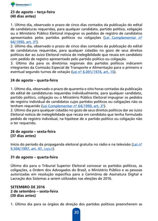 30
23 de agosto – terça-feira
(40 dias antes)
1. Último dia, observado o prazo de cinco dias contados da publicação do edital
de candidaturas requeridas, para qualquer candidato, partido político, coligação
ou o Ministério Público Eleitoral impugnar os pedidos de registro de candidatos
apresentados pelos partidos políticos ou coligações (Lei Complementar nº
64/1990, art. 3º).
2. Último dia, observado o prazo de cinco dias contados da publicação do edital
de candidaturas requeridas, para qualquer cidadão no gozo de seus direitos
políticos dar ao Juízo Eleitoral notícia de inelegibilidade que recaia em candidato
com pedido de registro apresentado pelo partido político ou coligação.
3. Último dia para os diretórios regionais dos partidos políticos indicarem
integrantes da Comissão Especial de Transporte e Alimentação para o primeiro e
eventual segundo turnos de votação (Lei nº 6.091/1974, art. 15).
24 de agosto – quarta-feira
1. Último dia, observado o prazo de quarenta e oito horas contadas da publicação
do edital de candidaturas requeridas individualmente, para qualquer candidato,
partido político, coligação ou o Ministério Público Eleitoral impugnar os pedidos
de registro individual de candidatos cujos partidos políticos ou coligações não os
tenham requerido (Lei Complementar nº 64/1990, art. 3º).
2. Último dia para qualquer cidadão no gozo de seus direitos políticos dar ao Juízo
Eleitoral notícia de inelegibilidade que recaia em candidato que tenha formulado
pedido de registro individual, na hipótese de o partido político ou coligação não
o ter requerido.
26 de agosto – sexta-feira
(37 dias antes)
Início do período da propaganda eleitoral gratuita no rádio e na televisão (Lei nº
9.504/1997, art. 47, caput).
31 de agosto – quarta-feira
Último dia para o Tribunal Superior Eleitoral convocar os partidos políticos, as
coligações, a Ordem dos Advogados do Brasil, o Ministério Público e as pessoas
autorizadas em resolução específica para a Cerimônia de Assinatura Digital e
Lacração dos Sistemas a serem utilizados nas eleições de 2016.
SETEMBRO DE 2016
2 de setembro – sexta-feira
(30 dias antes)
1. Último dia para os órgãos de direção dos partidos políticos preencherem as
 