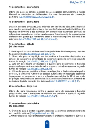 Eleições 2016
33
14 de setembro – quarta-feira
Último dia para os partidos políticos ou as coligações comunicarem à Justiça
Eleitoral as anulações de deliberações dos atos decorrentes de convenção
partidária (Lei nº 9.504/1997, art. 7º, §§ 2º e 3º).
15 de setembro – quinta-feira
Data em que será divulgado, pela Internet, em sítio criado pela Justiça Eleitoral
para esse fim, o relatório discriminado das transferências do Fundo Partidário, dos
recursos em dinheiro e dos estimáveis em dinheiro que os partidos políticos, as
coligações e os candidatos tenham recebido para financiamento da sua campanha
eleitoral e dos gastos que realizaram, desde o início da campanha até o dia 8 de
setembro (Lei nº 9.504/1997, art. 28, § 4º, inciso II).
17 de setembro – sábado
(15 dias antes)
1. Data a partir da qual nenhum candidato poderá ser detido ou preso, salvo em
flagrante delito (Código Eleitoral, art. 236, § 1º).
2. Último dia para a requisição de funcionários e instalações destinados aos
serviços de transporte e alimentação de eleitores no primeiro e eventual segundo
turnos de votação (Lei nº 6.091/1974, art. 1º, § 2º).
3. Data em que deverá ser divulgado o quadro geral de percursos e horários
programados para o transporte de eleitores para o primeiro e eventual segundo
turnos de votação (Lei nº 6.091/1974, art. 4º).
4. Último dia para os partidos políticos, as coligações, a Ordem dos Advogados
do Brasil, o Ministério Público e as pessoas autorizadas em resolução específica
impugnarem os programas a serem utilizados nas eleições de 2016, por meio
de petição fundamentada, observada a data de encerramento da Cerimônia de
Assinatura Digital e Lacração dos Sistemas (Lei nº 9.504/1997, art. 66, § 3º).
20 de setembro – terça-feira
Último dia para reclamação contra o quadro geral de percursos e horários
programados para o transporte de eleitores no primeiro e eventual segundo
turnos de votação (Lei nº 6.091/1974, art. 4º, § 2º).
22 de setembro – quinta-feira
(10 dias antes)
1. Último dia para o eleitor requerer a segunda via do título eleitoral dentro do
seu domicílio eleitoral (Código Eleitoral, art. 52).
2. Último dia para o Juízo Eleitoral comunicar aos chefes das repartições públicas e
 