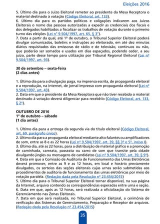 Eleições 2016
35
5. Último dia para o Juízo Eleitoral remeter ao presidente da Mesa Receptora o
material destinado à votação (Código Eleitoral, art. 133).
6. Último dia para os partidos políticos e coligações indicarem aos Juízos
Eleitorais o nome das pessoas autorizadas a expedir as credenciais dos fiscais e
dos delegados habilitados a fiscalizar os trabalhos de votação durante o primeiro
turno das eleições (Lei n° 9.504/1997, art. 65, § 3°).
7. Data a partir da qual, até 1º de outubro, o Tribunal Superior Eleitoral poderá
divulgar comunicados, boletins e instruções ao eleitorado, em até dez minutos
diários requisitados das emissoras de rádio e de televisão, contínuos ou não,
que poderão ser somados e usados em dias espaçados, podendo ceder, a seu
juízo, parte desse tempo para utilização por Tribunal Regional Eleitoral (Lei nº
9.504/1997, art. 93).
30 de setembro – sexta-feira
(2 dias antes)
1. Último dia para a divulgação paga, na imprensa escrita, de propaganda eleitoral
e a reprodução, na Internet, de jornal impresso com propaganda eleitoral (Lei nº
9.504/1997, art. 43).
2. Data em que o presidente da Mesa Receptora que não tiver recebido o material
destinado à votação deverá diligenciar para recebê-lo (Código Eleitoral, art. 133,
§ 2º).
OUTUBRO DE 2016
1º de outubro – sábado
(1 dia antes)
1. Último dia para a entrega da segunda via do título eleitoral (Código Eleitoral,
art. 69, parágrafo único).
2. Último dia para a propaganda eleitoral mediante alto-falantes ou amplificadores
de som, entre as 8 e as 22 horas (Lei nº 9.504/1997, art. 39, §§ 3º e 5º, inciso I).
3. Último dia, até as 22 horas, para a distribuição de material gráfico e a promoção
de caminhada, carreata, passeata ou carro de som que transite pela cidade
divulgando jingles ou mensagens de candidatos (Lei nº 9.504/1997, art. 39, § 9º).
4. Data em que a Comissão de Auditoria de Funcionamento das Urnas Eletrônicas
deverá promover, entre as 9 e as 12 horas, em local e horário previamente
divulgados, os sorteios das seções eleitorais cujas urnas serão submetidas aos
procedimentos de auditoria de funcionamento das urnas eletrônicas por meio de
votação paralela. (Redação dada pela Resolução nº 23.454/2015)
5. Último dia para o Tribunal Superior Eleitoral tornar disponível, na sua página
da Internet, arquivo contendo as correspondências esperadas entre urna e seção.
6. Data em que, após as 12 horas, será realizada a oficialização do Sistema de
Gerenciamento nas Zonas Eleitorais.
7. Data em que será realizada, no Tribunal Superior Eleitoral, a cerimônia de
verificação dos Sistemas de Gerenciamento, Preparação e Receptor de arquivos.
(Redação dada pela Resolução nº 23.454/2015)
 