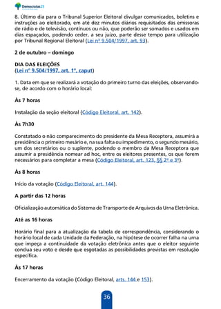 36
8. Último dia para o Tribunal Superior Eleitoral divulgar comunicados, boletins e
instruções ao eleitorado, em até dez minutos diários requisitados das emissoras
de rádio e de televisão, contínuos ou não, que poderão ser somados e usados em
dias espaçados, podendo ceder, a seu juízo, parte desse tempo para utilização
por Tribunal Regional Eleitoral (Lei nº 9.504/1997, art. 93).
2 de outubro – domingo
DIA DAS ELEIÇÕES
(Lei nº 9.504/1997, art. 1º, caput)
1. Data em que se realizará a votação do primeiro turno das eleições, observando-
se, de acordo com o horário local:
Às 7 horas
Instalação da seção eleitoral (Código Eleitoral, art. 142).
Às 7h30
Constatado o não comparecimento do presidente da Mesa Receptora, assumirá a
presidência o primeiro mesário e, na sua falta ou impedimento, o segundo mesário,
um dos secretários ou o suplente, podendo o membro da Mesa Receptora que
assumir a presidência nomear ad hoc, entre os eleitores presentes, os que forem
necessários para completar a mesa (Código Eleitoral, art. 123, §§ 2º e 3º).
Às 8 horas
Início da votação (Código Eleitoral, art. 144).
A partir das 12 horas
Oficialização automática do Sistema de Transporte de Arquivos da Urna Eletrônica.
Até as 16 horas
Horário final para a atualização da tabela de correspondência, considerando o
horário local de cada Unidade da Federação, na hipótese de ocorrer falha na urna
que impeça a continuidade da votação eletrônica antes que o eleitor seguinte
conclua seu voto e desde que esgotadas as possibilidades previstas em resolução
específica.
Às 17 horas
Encerramento da votação (Código Eleitoral, arts. 144 e 153).
 