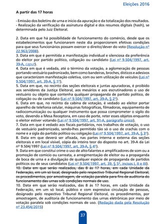 Eleições 2016
37
A partir das 17 horas
- Emissão dos boletins de urna e início da apuração e da totalização dos resultados.
- Realização da verificação da assinatura digital e dos resumos digitais (hash), se
determinada pelo Juiz Eleitoral.
2. Data em que há possibilidade de funcionamento do comércio, desde que os
estabelecimentos que funcionarem neste dia proporcionem efetivas condições
para que seus funcionários possam exercer o direito/dever do voto (Resolução nº
22.963/2008).
3. Data em que é permitida a manifestação individual e silenciosa da preferência
do eleitor por partido político, coligação ou candidato (Lei nº 9.504/1997, art.
39-A, caput).
4. Data em que é vedada, até o término da votação, a aglomeração de pessoas
portando vestuário padronizado, bem como bandeiras, broches, dísticos e adesivos
que caracterizem manifestação coletiva, com ou sem utilização de veículos (Lei nº
9.504/1997, art. 39-A, § 1º).
5. Data em que, no recinto das seções eleitorais e juntas apuradoras, é proibido
aos servidores da Justiça Eleitoral, aos mesários e aos escrutinadores o uso de
vestuário ou objeto que contenha qualquer propaganda de partido político, de
coligação ou de candidato (Lei nº 9.504/1997, art. 39-A, § 2º).
6. Data em que, no recinto da cabina de votação, é vedado ao eleitor portar
aparelho de telefonia celular, máquinas fotográficas, filmadoras, equipamento de
radiocomunicação ou qualquer instrumento que possa comprometer o sigilo do
voto, devendo a Mesa Receptora, em caso de porte, reter esses objetos enquanto
o eleitor estiver votando (Lei nº 9.504/1997, art. 91-A, parágrafo único).
7. Data em que é vedado aos fiscais partidários, nos trabalhos de votação, o uso
de vestuário padronizado, sendo-lhes permitido tão só o uso de crachás com o
nome e a sigla do partido político ou coligação (Lei nº 9.504/1997, art. 39-A, § 3º).
8. Data em que deverá ser afixada, nas partes interna e externa das seções
eleitorais e em local visível, cópia do inteiro teor do disposto no art. 39-A da Lei
nº 9.504/1997 (Lei nº 9.504/1997, art. 39-A, § 4º).
9. Data em que constitui crime o uso de alto-falantes e amplificadores de som ou a
promoção de comício ou carreata, a arregimentação de eleitor ou a propaganda
de boca de urna e a divulgação de qualquer espécie de propaganda de partidos
políticos ou de seus candidatos (Lei nº 9.504/1997, art. 39, § 5º, incisos I, II e III).
10. Data em que serão realizados, das 8 às 17 horas, em cada Unidade da
Federação, em um só local, designado pelo respectivo Tribunal Regional Eleitoral,
os procedimentos, por amostragem, de votação paralela para fins de auditoria do
funcionamento das urnas sob condições normais de uso.
10. Data em que serão realizados, das 8 às 17 horas, em cada Unidade da
Federação, em um só local, público e com expressiva circulação de pessoas,
designado pelo respectivo Tribunal Regional Eleitoral, os procedimentos, por
amostragem, de auditoria de funcionamento das urnas eletrônicas por meio de
votação paralela sob condições normais de uso. (Redação dada pela Resolução
nº 23.454/2015)
 