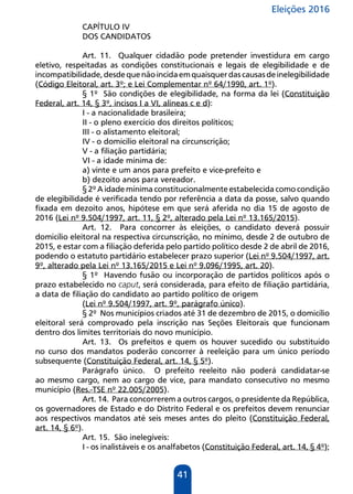 Eleições 2016
41
CAPÍTULO IV
DOS CANDIDATOS
Art. 11. Qualquer cidadão pode pretender investidura em cargo
eletivo, respeitadas as condições constitucionais e legais de elegibilidade e de
incompatibilidade,desdequenãoincidaemquaisquerdascausasdeinelegibilidade
(Código Eleitoral, art. 3º; e Lei Complementar nº 64/1990, art. 1º).
§ 1º São condições de elegibilidade, na forma da lei (Constituição
Federal, art. 14, § 3º, incisos I a VI, alíneas c e d):
I - a nacionalidade brasileira;
II - o pleno exercício dos direitos políticos;
III - o alistamento eleitoral;
IV - o domicílio eleitoral na circunscrição;
V - a filiação partidária;
VI - a idade mínima de:
a) vinte e um anos para prefeito e vice-prefeito e
b) dezoito anos para vereador.
§ 2º A idade mínima constitucionalmente estabelecida como condição
de elegibilidade é verificada tendo por referência a data da posse, salvo quando
fixada em dezoito anos, hipótese em que será aferida no dia 15 de agosto de
2016 (Lei nº 9.504/1997, art. 11, § 2º, alterado pela Lei nº 13.165/2015).
Art. 12. Para concorrer às eleições, o candidato deverá possuir
domicílio eleitoral na respectiva circunscrição, no mínimo, desde 2 de outubro de
2015, e estar com a filiação deferida pelo partido político desde 2 de abril de 2016,
podendo o estatuto partidário estabelecer prazo superior (Lei nº 9.504/1997, art.
9º, alterado pela Lei nº 13.165/2015 e Lei nº 9.096/1995, art. 20).
§ 1º Havendo fusão ou incorporação de partidos políticos após o
prazo estabelecido no caput, será considerada, para efeito de filiação partidária,
a data de filiação do candidato ao partido político de origem
(Lei nº 9.504/1997, art. 9º, parágrafo único).
§ 2º Nos municípios criados até 31 de dezembro de 2015, o domicílio
eleitoral será comprovado pela inscrição nas Seções Eleitorais que funcionam
dentro dos limites territoriais do novo município.
Art. 13. Os prefeitos e quem os houver sucedido ou substituído
no curso dos mandatos poderão concorrer à reeleição para um único período
subsequente (Constituição Federal, art. 14, § 5º).
Parágrafo único. O prefeito reeleito não poderá candidatar-se
ao mesmo cargo, nem ao cargo de vice, para mandato consecutivo no mesmo
município (Res.-TSE nº 22.005/2005).
Art. 14. Para concorrerem a outros cargos, o presidente da República,
os governadores de Estado e do Distrito Federal e os prefeitos devem renunciar
aos respectivos mandatos até seis meses antes do pleito (Constituição Federal,
art. 14, § 6º).
Art. 15. São inelegíveis:
I - os inalistáveis e os analfabetos (Constituição Federal, art. 14, § 4º);
 