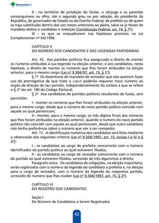 42
II - no território de jurisdição do titular, o cônjuge e os parentes
consanguíneos ou afins, até o segundo grau ou por adoção, do presidente da
República, de governador de Estado ou do Distrito Federal, de prefeito ou de quem
os haja substituído dentro dos seis meses anteriores ao pleito, salvo se já titular de
mandato eletivo e candidato à reeleição (Constituição Federal, art. 14, § 7º);
III - os que se enquadrarem nas hipóteses previstas na Lei
Complementar nº 64/1990.
CAPÍTULO V
DO NÚMERO DOS CANDIDATOS E DAS LEGENDAS PARTIDÁRIAS
Art. 16. Aos partidos políticos fica assegurado o direito de manter
os números atribuídos à sua legenda na eleição anterior, e aos candidatos, nesta
hipótese, o direito de manter os números que lhes foram atribuídos na eleição
anterior, para o mesmo cargo (Lei nº 9.504/97, art. 15, § 1º).
§ 1º Os detentores de mandato de vereador que não queiram fazer
uso da prerrogativa de que trata o caput poderão requerer novo número ao
órgão de direção de seu partido, independentemente do sorteio a que se refere
o § 2º do art. 100 do Código Eleitoral.
§ 2º Aos candidatos de partidos políticos resultantes de fusão, será
permitido:
I - manter os números que lhes foram atribuídos na eleição anterior,
para o mesmo cargo, desde que o número do novo partido político coincida com
aquele ao qual pertenciam;
II - manter, para o mesmo cargo, os três dígitos finais dos números
que lhes foram atribuídos na eleição anterior, quando o número do novo partido
político não coincidir com aquele ao qual pertenciam, desde que outro candidato
não tenha preferência sobre o número que vier a ser composto.
Art. 17. A identificação numérica dos candidatos será feita mediante
a observação dos seguintes critérios (Lei nº 9.504/1997, art. 15, incisos I e IV e §
3º):
I - os candidatos ao cargo de prefeito concorrerão com o número
identificador do partido político ao qual estiverem filiados;
II - os candidatos ao cargo de vereador concorrerão com o número
do partido ao qual estiverem filiados, acrescido de três algarismos à direita.
Parágrafo único. Os candidatos de coligações, na eleição majoritária,
serão registrados com o número da legenda do candidato a prefeito e, na eleição
para o cargo de vereador, com o número da legenda do respectivo partido,
acrescido do número que lhes couber (Lei nº 9.504/1997, art. 15, § 3º).
CAPÍTULO VI
DO REGISTRO DOS CANDIDATOS
Seção I
Do Número de Candidatos a Serem Registrados
 