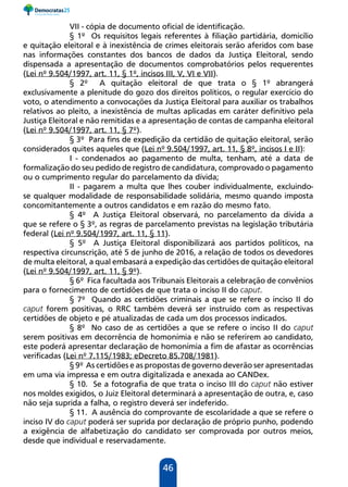 46
VII - cópia de documento oficial de identificação.
§ 1º Os requisitos legais referentes à filiação partidária, domicílio
e quitação eleitoral e à inexistência de crimes eleitorais serão aferidos com base
nas informações constantes dos bancos de dados da Justiça Eleitoral, sendo
dispensada a apresentação de documentos comprobatórios pelos requerentes
(Lei nº 9.504/1997, art. 11, § 1º, incisos III, V, VI e VII).
§ 2º A quitação eleitoral de que trata o § 1º abrangerá
exclusivamente a plenitude do gozo dos direitos políticos, o regular exercício do
voto, o atendimento a convocações da Justiça Eleitoral para auxiliar os trabalhos
relativos ao pleito, a inexistência de multas aplicadas em caráter definitivo pela
Justiça Eleitoral e não remitidas e a apresentação de contas de campanha eleitoral
(Lei nº 9.504/1997, art. 11, § 7º).
§ 3º Para fins de expedição da certidão de quitação eleitoral, serão
considerados quites aqueles que (Lei nº 9.504/1997, art. 11, § 8º, incisos I e II):
I - condenados ao pagamento de multa, tenham, até a data de
formalização do seu pedido de registro de candidatura, comprovado o pagamento
ou o cumprimento regular do parcelamento da dívida;
II - pagarem a multa que lhes couber individualmente, excluindo-
se qualquer modalidade de responsabilidade solidária, mesmo quando imposta
concomitantemente a outros candidatos e em razão do mesmo fato.
§ 4º A Justiça Eleitoral observará, no parcelamento da dívida a
que se refere o § 3º, as regras de parcelamento previstas na legislação tributária
federal (Lei nº 9.504/1997, art. 11, § 11).
§ 5º A Justiça Eleitoral disponibilizará aos partidos políticos, na
respectiva circunscrição, até 5 de junho de 2016, a relação de todos os devedores
de multa eleitoral, a qual embasará a expedição das certidões de quitação eleitoral
(Lei nº 9.504/1997, art. 11, § 9º).
§ 6º Fica facultada aos Tribunais Eleitorais a celebração de convênios
para o fornecimento de certidões de que trata o inciso II do caput.
§ 7º Quando as certidões criminais a que se refere o inciso II do
caput forem positivas, o RRC também deverá ser instruído com as respectivas
certidões de objeto e pé atualizadas de cada um dos processos indicados.
§ 8º No caso de as certidões a que se refere o inciso II do caput
serem positivas em decorrência de homonímia e não se referirem ao candidato,
este poderá apresentar declaração de homonímia a fim de afastar as ocorrências
verificadas (Lei nº 7.115/1983; eDecreto 85.708/1981).
§ 9º As certidões e as propostas de governo deverão ser apresentadas
em uma via impressa e em outra digitalizada e anexada ao CANDex.
§ 10. Se a fotografia de que trata o inciso III do caput não estiver
nos moldes exigidos, o Juiz Eleitoral determinará a apresentação de outra, e, caso
não seja suprida a falha, o registro deverá ser indeferido.
§ 11. A ausência do comprovante de escolaridade a que se refere o
inciso IV do caput poderá ser suprida por declaração de próprio punho, podendo
a exigência de alfabetização do candidato ser comprovada por outros meios,
desde que individual e reservadamente.
 