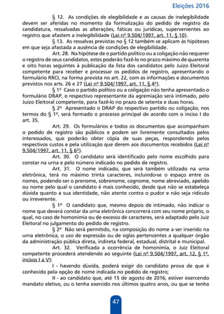 Eleições 2016
47
§ 12. As condições de elegibilidade e as causas de inelegibilidade
devem ser aferidas no momento da formalização do pedido de registro da
candidatura, ressalvadas as alterações, fáticas ou jurídicas, supervenientes ao
registro que afastem a inelegibilidade (Lei nº 9.504/1997, art. 11, § 10).
§ 13. As ressalvas previstas no § 12 também se aplicam às hipóteses
em que seja afastada a ausência de condições de elegibilidade.
Art. 28. Na hipótese de o partido político ou a coligação não requerer
o registro de seus candidatos, estes poderão fazê-lo no prazo máximo de quarenta
e oito horas seguintes à publicação da lista dos candidatos pelo Juízo Eleitoral
competente para receber e processar os pedidos de registro, apresentando o
formulário RRCI, na forma prevista no art. 22, com as informações e documentos
previstos nos arts. 26 e 27 (Lei nº 9.504/1997, art. 11, § 4º).
§ 1º Caso o partido político ou a coligação não tenha apresentado o
formulário DRAP, o respectivo representante da agremiação será intimado, pelo
Juízo Eleitoral competente, para fazê-lo no prazo de setenta e duas horas.
§ 2º Apresentado o DRAP do respectivo partido ou coligação, nos
termos do § 1º, será formado o processo principal de acordo com o inciso I do
art. 35.
Art. 29. Os formulários e todos os documentos que acompanham
o pedido de registro são públicos e podem ser livremente consultados pelos
interessados, que poderão obter cópia de suas peças, respondendo pelos
respectivos custos e pela utilização que derem aos documentos recebidos (Lei nº
9.504/1997, art. 11, § 6º).
Art. 30. O candidato será identificado pelo nome escolhido para
constar na urna e pelo número indicado no pedido de registro.
Art. 31. O nome indicado, que será também utilizado na urna
eletrônica, terá no máximo trinta caracteres, incluindo-se o espaço entre os
nomes, podendo ser o prenome, sobrenome, cognome, nome abreviado, apelido
ou nome pelo qual o candidato é mais conhecido, desde que não se estabeleça
dúvida quanto a sua identidade, não atente contra o pudor e não seja ridículo
ou irreverente.
§ 1º O candidato que, mesmo depois de intimado, não indicar o
nome que deverá constar da urna eletrônica concorrerá com seu nome próprio, o
qual, no caso de homonímia ou de excesso de caracteres, será adaptado pelo Juiz
Eleitoral no julgamento do pedido de registro.
§ 2º Não será permitido, na composição do nome a ser inserido na
urna eletrônica, o uso de expressão ou de siglas pertencentes a qualquer órgão
da administração pública direta, indireta federal, estadual, distrital e municipal.
Art. 32. Verificada a ocorrência de homonímia, o Juiz Eleitoral
competente procederá atendendo ao seguinte (Lei nº 9.504/1997, art. 12, § 1º,
incisos I a V):
I - havendo dúvida, poderá exigir do candidato prova de que é
conhecido pela opção de nome indicada no pedido de registro;
II - ao candidato que, até 15 de agosto de 2016, estiver exercendo
mandato eletivo, ou o tenha exercido nos últimos quatro anos, ou que se tenha
 