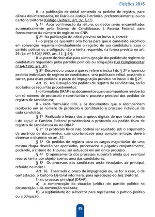 Eleições 2016
49
II - a publicação de edital contendo os pedidos de registro, para
ciência dos interessados, no Diário da Justiça Eletrônico, preferencialmente, ou no
Cartório Eleitoral (Código Eleitoral, art. 97, § 1º).
§ 1º Após confirmação da leitura, os dados serão encaminhados
automaticamente pelo Sistema de Candidaturas à Receita Federal, para
fornecimento do número de registro no CNPJ.
§ 2º Da publicação do edital prevista no inciso II, correrá:
I - o prazo de quarenta oito horas para que o candidato escolhido
em convenção requeira individualmente o registro de sua candidatura, caso o
partido político ou a coligação não o tenha requerido, na forma prevista no art.
29 (Lei nº 9.504/1997, art. 11, § 4º);
II - o prazo de cinco dias para a impugnação dos pedidos de registro de
candidatura requeridos pelos partidos políticos ou coligações (Lei Complementar
nº 64/1990, art. 3º).
§ 3º Decorrido o prazo a que se refere o inciso I do § 2º e havendo
pedidos individuais de registro de candidatura, será publicado edital, passando a
correr, para esses pedidos, o prazo de impugnação previsto no inciso II do § 2º.
Art. 35. Na autuação dos pedidos de registro de candidatura, serão
adotados os seguintes procedimentos:
I - o formulário DRAP e os documentos que o acompanham receberão
um só número de protocolo e constituirão o processo principal dos pedidos de
registro de candidatura;
II - cada formulário RRC e os documentos que o acompanham
receberão um só número de protocolo e constituirão o processo individual de
cada candidato.
§ 1º Realizada a leitura dos arquivos digitais de que trata o inciso
I do caput, o Cartório Eleitoral providenciará o protocolo do pedido físico de
registro de candidatura ou do DRAP.
§ 2º O protocolo físico não poderá ser rejeitado sob o argumento
da ausência de documentos, cuja oportunidade para complementação deverá
observar o disposto no art. 37.
§ 3º Os pedidos de registro para os cargos majoritários de uma
mesma chapa deverão ser apensados, processados e julgados conjuntamente,
podendo, a critério do Tribunal, ser autuados em um único processo.
§ 4º O apensamento dos processos subsistirá ainda que eventual
recurso tenha por objeto apenas uma das candidaturas.
§ 5º Os processos dos candidatos serão vinculados ao principal,
referido no inciso I.
Art. 36. Encerrado o prazo de impugnação ou, se for o caso, o de
contestação, o Cartório Eleitoral informará, para apreciação do Juiz Eleitoral.
I - no processo principal (DRAP):
a) a comprovação da situação jurídica do partido político na
circunscrição e da convenção realizada;
b) a legitimidade do subscritor para representar o partido político
ou a coligação;
 