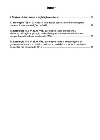 ÍNDICE
i. Noções básicas sobre a legislação eleitoral;..................................................08
ii. Resolução TSE nº 23.455/15, que dispõe sobre a escolha e o registro
dos candidatos nas eleições de 2016;....................................................................38
iii. Resolução TSE nº 23.457/15, que dispõe sobre propaganda
eleitoral, utilização e geração do horário gratuito e condutas ilícitas em
campanha eleitoral nas eleições de 2016;.............................................................58
iv. Resolução TSE nº 23.463/15, que dispõe sobre a arrecadação e os
gastos de recursos por partidos políticos e candidatos e sobre a prestação
de contas nas eleições de 2016..............................................................................91
 