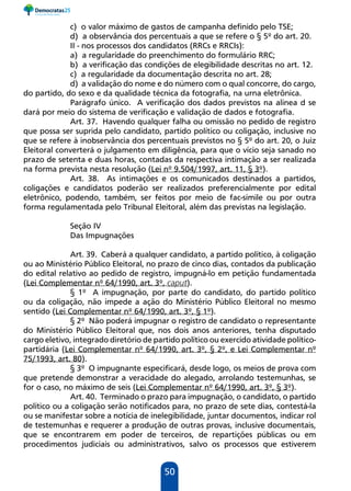 50
c) o valor máximo de gastos de campanha definido pelo TSE;
d) a observância dos percentuais a que se refere o § 5º do art. 20.
II - nos processos dos candidatos (RRCs e RRCIs):
a) a regularidade do preenchimento do formulário RRC;
b) a verificação das condições de elegibilidade descritas no art. 12.
c) a regularidade da documentação descrita no art. 28;
d) a validação do nome e do número com o qual concorre, do cargo,
do partido, do sexo e da qualidade técnica da fotografia, na urna eletrônica.
Parágrafo único. A verificação dos dados previstos na alínea d se
dará por meio do sistema de verificação e validação de dados e fotografia.
Art. 37. Havendo qualquer falha ou omissão no pedido de registro
que possa ser suprida pelo candidato, partido político ou coligação, inclusive no
que se refere à inobservância dos percentuais previstos no § 5º do art. 20, o Juiz
Eleitoral converterá o julgamento em diligência, para que o vício seja sanado no
prazo de setenta e duas horas, contadas da respectiva intimação a ser realizada
na forma prevista nesta resolução (Lei nº 9.504/1997, art. 11, § 3º).
Art. 38. As intimações e os comunicados destinados a partidos,
coligações e candidatos poderão ser realizados preferencialmente por edital
eletrônico, podendo, também, ser feitos por meio de fac-símile ou por outra
forma regulamentada pelo Tribunal Eleitoral, além das previstas na legislação.
Seção IV
Das Impugnações
Art. 39. Caberá a qualquer candidato, a partido político, à coligação
ou ao Ministério Público Eleitoral, no prazo de cinco dias, contados da publicação
do edital relativo ao pedido de registro, impugná-lo em petição fundamentada
(Lei Complementar nº 64/1990, art. 3º, caput).
§ 1º A impugnação, por parte do candidato, do partido político
ou da coligação, não impede a ação do Ministério Público Eleitoral no mesmo
sentido (Lei Complementar nº 64/1990, art. 3º, § 1º).
§ 2º Não poderá impugnar o registro de candidato o representante
do Ministério Público Eleitoral que, nos dois anos anteriores, tenha disputado
cargo eletivo, integrado diretório de partido político ou exercido atividade político-
partidária (Lei Complementar nº 64/1990, art. 3º, § 2º, e Lei Complementar nº
75/1993, art. 80).
§ 3º O impugnante especificará, desde logo, os meios de prova com
que pretende demonstrar a veracidade do alegado, arrolando testemunhas, se
for o caso, no máximo de seis (Lei Complementar nº 64/1990, art. 3º, § 3º).
Art. 40. Terminado o prazo para impugnação, o candidato, o partido
político ou a coligação serão notificados para, no prazo de sete dias, contestá-la
ou se manifestar sobre a notícia de inelegibilidade, juntar documentos, indicar rol
de testemunhas e requerer a produção de outras provas, inclusive documentais,
que se encontrarem em poder de terceiros, de repartições públicas ou em
procedimentos judiciais ou administrativos, salvo os processos que estiverem
 