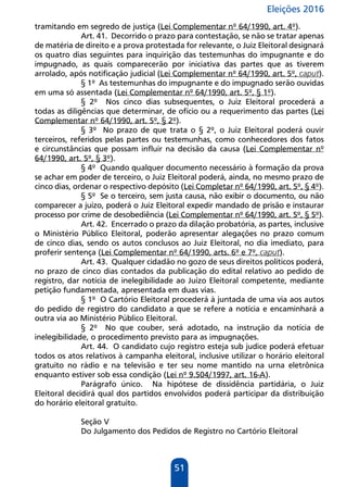 Eleições 2016
51
tramitando em segredo de justiça (Lei Complementar nº 64/1990, art. 4º).
Art. 41. Decorrido o prazo para contestação, se não se tratar apenas
de matéria de direito e a prova protestada for relevante, o Juiz Eleitoral designará
os quatro dias seguintes para inquirição das testemunhas do impugnante e do
impugnado, as quais comparecerão por iniciativa das partes que as tiverem
arrolado, após notificação judicial (Lei Complementar nº 64/1990, art. 5º, caput).
§ 1º As testemunhas do impugnante e do impugnado serão ouvidas
em uma só assentada (Lei Complementar nº 64/1990, art. 5º, § 1º).
§ 2º Nos cinco dias subsequentes, o Juiz Eleitoral procederá a
todas as diligências que determinar, de ofício ou a requerimento das partes (Lei
Complementar nº 64/1990, art. 5º, § 2º).
§ 3º No prazo de que trata o § 2º, o Juiz Eleitoral poderá ouvir
terceiros, referidos pelas partes ou testemunhas, como conhecedores dos fatos
e circunstâncias que possam influir na decisão da causa (Lei Complementar nº
64/1990, art. 5º, § 3º).
§ 4º Quando qualquer documento necessário à formação da prova
se achar em poder de terceiro, o Juiz Eleitoral poderá, ainda, no mesmo prazo de
cinco dias, ordenar o respectivo depósito (Lei Completar nº 64/1990, art. 5º, § 4º).
§ 5º Se o terceiro, sem justa causa, não exibir o documento, ou não
comparecer a juízo, poderá o Juiz Eleitoral expedir mandado de prisão e instaurar
processo por crime de desobediência (Lei Complementar nº 64/1990, art. 5º, § 5º).
Art. 42. Encerrado o prazo da dilação probatória, as partes, inclusive
o Ministério Público Eleitoral, poderão apresentar alegações no prazo comum
de cinco dias, sendo os autos conclusos ao Juiz Eleitoral, no dia imediato, para
proferir sentença (Lei Complementar nº 64/1990, arts. 6º e 7º, caput).
Art. 43. Qualquer cidadão no gozo de seus direitos políticos poderá,
no prazo de cinco dias contados da publicação do edital relativo ao pedido de
registro, dar notícia de inelegibilidade ao Juízo Eleitoral competente, mediante
petição fundamentada, apresentada em duas vias.
§ 1º O Cartório Eleitoral procederá à juntada de uma via aos autos
do pedido de registro do candidato a que se refere a notícia e encaminhará a
outra via ao Ministério Público Eleitoral.
§ 2º No que couber, será adotado, na instrução da notícia de
inelegibilidade, o procedimento previsto para as impugnações.
Art. 44. O candidato cujo registro esteja sub judice poderá efetuar
todos os atos relativos à campanha eleitoral, inclusive utilizar o horário eleitoral
gratuito no rádio e na televisão e ter seu nome mantido na urna eletrônica
enquanto estiver sob essa condição (Lei nº 9.504/1997, art. 16-A).
Parágrafo único. Na hipótese de dissidência partidária, o Juiz
Eleitoral decidirá qual dos partidos envolvidos poderá participar da distribuição
do horário eleitoral gratuito.
Seção V
Do Julgamento dos Pedidos de Registro no Cartório Eleitoral
 