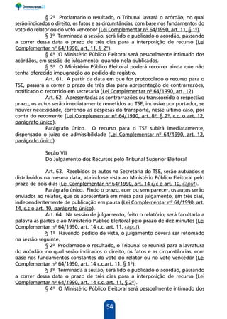 54
§ 2º Proclamado o resultado, o Tribunal lavrará o acórdão, no qual
serão indicados o direito, os fatos e as circunstâncias, com base nos fundamentos do
voto do relator ou do voto vencedor (Lei Complementar nº 64/1990, art. 11, § 1º).
§ 3º Terminada a sessão, será lido e publicado o acórdão, passando
a correr dessa data o prazo de três dias para a interposição de recurso (Lei
Complementar nº 64/1990, art. 11, § 2º).
§ 4º O Ministério Público Eleitoral será pessoalmente intimado dos
acórdãos, em sessão de julgamento, quando nela publicados.
§ 5º O Ministério Público Eleitoral poderá recorrer ainda que não
tenha oferecido impugnação ao pedido de registro.
Art. 61. A partir da data em que for protocolado o recurso para o
TSE, passará a correr o prazo de três dias para apresentação de contrarrazões,
notificado o recorrido em secretaria (Lei Complementar nº 64/1990, art. 12).
Art. 62. Apresentadas as contrarrazões ou transcorrido o respectivo
prazo, os autos serão imediatamente remetidos ao TSE, inclusive por portador, se
houver necessidade, correndo as despesas do transporte, nesse último caso, por
conta do recorrente (Lei Complementar nº 64/1990, art. 8º, § 2º, c.c. o art. 12,
parágrafo único).
Parágrafo único. O recurso para o TSE subirá imediatamente,
dispensado o juízo de admissibilidade (Lei Complementar nº 64/1990, art. 12,
parágrafo único).
Seção VII
Do Julgamento dos Recursos pelo Tribunal Superior Eleitoral
Art. 63. Recebidos os autos na Secretaria do TSE, serão autuados e
distribuídos na mesma data, abrindo-se vista ao Ministério Público Eleitoral pelo
prazo de dois dias (Lei Complementar nº 64/1990, art. 14 c/c o art. 10, caput).
Parágrafo único. Findo o prazo, com ou sem parecer, os autos serão
enviados ao relator, que os apresentará em mesa para julgamento, em três dias,
independentemente de publicação em pauta (Lei Complementar nº 64/1990, art.
14, c.c o art. 10, parágrafo único).
Art. 64. Na sessão de julgamento, feito o relatório, será facultada a
palavra às partes e ao Ministério Público Eleitoral pelo prazo de dez minutos (Lei
Complementar nº 64/1990, art. 14 c.c, art. 11, caput).
§ 1º Havendo pedido de vista, o julgamento deverá ser retomado
na sessão seguinte.
§ 2º Proclamado o resultado, o Tribunal se reunirá para a lavratura
do acórdão, no qual serão indicados o direito, os fatos e as circunstâncias, com
base nos fundamentos constantes do voto do relator ou no voto vencedor (Lei
Complementar nº 64/1990, art. 14 c.c.art. 11, § 1º).
§ 3º Terminada a sessão, será lido e publicado o acórdão, passando
a correr dessa data o prazo de três dias para a interposição de recurso (Lei
Complementar nº 64/1990, art. 14 c.c. art. 11, § 2º).
§ 4º O Ministério Público Eleitoral será pessoalmente intimado dos
 