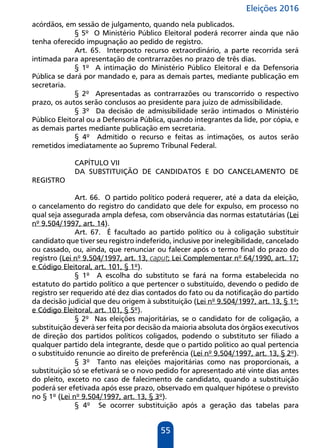 Eleições 2016
55
acórdãos, em sessão de julgamento, quando nela publicados.
§ 5º O Ministério Público Eleitoral poderá recorrer ainda que não
tenha oferecido impugnação ao pedido de registro.
Art. 65. Interposto recurso extraordinário, a parte recorrida será
intimada para apresentação de contrarrazões no prazo de três dias.
§ 1º A intimação do Ministério Público Eleitoral e da Defensoria
Pública se dará por mandado e, para as demais partes, mediante publicação em
secretaria.
§ 2º Apresentadas as contrarrazões ou transcorrido o respectivo
prazo, os autos serão conclusos ao presidente para juízo de admissibilidade.
§ 3º Da decisão de admissibilidade serão intimados o Ministério
Público Eleitoral ou a Defensoria Pública, quando integrantes da lide, por cópia, e
as demais partes mediante publicação em secretaria.
§ 4º Admitido o recurso e feitas as intimações, os autos serão
remetidos imediatamente ao Supremo Tribunal Federal.
CAPÍTULO VII
DA SUBSTITUIÇÃO DE CANDIDATOS E DO CANCELAMENTO DE
REGISTRO
Art. 66. O partido político poderá requerer, até a data da eleição,
o cancelamento do registro do candidato que dele for expulso, em processo no
qual seja assegurada ampla defesa, com observância das normas estatutárias (Lei
nº 9.504/1997, art. 14).
Art. 67. É facultado ao partido político ou à coligação substituir
candidato que tiver seu registro indeferido, inclusive por inelegibilidade, cancelado
ou cassado, ou, ainda, que renunciar ou falecer após o termo final do prazo do
registro (Lei nº 9.504/1997, art. 13, caput; Lei Complementar nº 64/1990, art. 17;
e Código Eleitoral, art. 101, § 1º).
§ 1º A escolha do substituto se fará na forma estabelecida no
estatuto do partido político a que pertencer o substituído, devendo o pedido de
registro ser requerido até dez dias contados do fato ou da notificação do partido
da decisão judicial que deu origem à substituição (Lei nº 9.504/1997, art. 13, § 1º;
e Código Eleitoral, art. 101, § 5º).
§ 2º Nas eleições majoritárias, se o candidato for de coligação, a
substituição deverá ser feita por decisão da maioria absoluta dos órgãos executivos
de direção dos partidos políticos coligados, podendo o substituto ser filiado a
qualquer partido dela integrante, desde que o partido político ao qual pertencia
o substituído renuncie ao direito de preferência (Lei nº 9.504/1997, art. 13, § 2º).
§ 3º Tanto nas eleições majoritárias como nas proporcionais, a
substituição só se efetivará se o novo pedido for apresentado até vinte dias antes
do pleito, exceto no caso de falecimento de candidato, quando a substituição
poderá ser efetivada após esse prazo, observado em qualquer hipótese o previsto
no § 1º (Lei nº 9.504/1997, art. 13, § 3º).
§ 4º Se ocorrer substituição após a geração das tabelas para
 