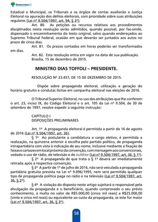 58
Estadual e Municipal, os Tribunais e os órgãos de contas auxiliarão a Justiça
Eleitoral na apuração dos delitos eleitorais, com prioridade sobre suas atribuições
regulares (Lei nº 9.504/1997, art. 94, § 3º).
Art. 80. As petições ou recursos relativos aos procedimentos
disciplinados nesta resolução serão admitidos, quando possível, por fac-símile,
dispensado o encaminhamento do texto original, salvo quando endereçados ao
Supremo Tribunal Federal, ocasião em que deverão ser juntados aos autos no
prazo de cinco dias.
Art. 81. Os prazos contados em horas poderão ser transformados
em dias.
Art. 82. Esta resolução entra em vigor na data de sua publicação.
Brasília, 15 de dezembro de 2015.
MINISTRO DIAS TOFFOLI – PRESIDENTE.
RESOLUÇÃO Nº 23.457, DE 15 DE DEZEMBRO DE 2015.
	 Dispõe sobre propaganda eleitoral, utilização e geração do
horário gratuito e condutas ilícitas em campanha eleitoral nas eleições de 2016.
O Tribunal Superior Eleitoral, no uso das atribuições que lhe conferem
o art. 23, inciso IX, do Código Eleitoral e o art. 105 da Lei nº 9.504, de 30 de
setembro de 1997, resolve expedir a seguinte instrução:
CAPÍTULO I
DISPOSIÇÕES PRELIMINARES
Art. 1º A propaganda eleitoral é permitida a partir de 16 de agosto
de 2016 (Lei nº 9.504/1997, art. 36).
§ 1º Ao postulante a candidatura a cargo eletivo, é permitida a
realização, na quinzena anterior à escolha pelo partido político, de propaganda
intrapartidária com vista à indicação de seu nome, inclusive mediante a fixação de
faixasecartazesemlocalpróximodaconvenção,commensagemaosconvencionais,
vedado o uso de rádio, de televisão e de outdoor (Lei nº 9.504/1997, art. 36, § 1º).
§ 2º A propaganda de que trata o § 1º deverá ser imediatamente
retirada após a respectiva convenção.
§ 3º A partir de 1º de julho de 2016, não será veiculada a propaganda
partidária gratuita prevista na Lei nº 9.096/1995, nem será permitido qualquer
tipo de propaganda política paga no rádio e na televisão (Lei nº 9.504/1997, art.
36, § 2º).
§ 4º A violação do disposto neste artigo sujeitará o responsável pela
divulgação da propaganda e o beneficiário, quando comprovado o seu prévio
conhecimento, à multa no valor de R$5.000,00 (cinco mil reais) a R$25.000,00
(vinte e cinco mil reais) ou equivalente ao custo da propaganda, se este for maior
(Lei nº 9.504/1997, art. 36, § 3º).
 