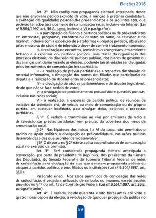 Eleições 2016
59
Art. 2º Não configuram propaganda eleitoral antecipada, desde
que não envolvam pedido explícito de voto, a menção à pretensa candidatura,
a exaltação das qualidades pessoais dos pré-candidatos e os seguintes atos, que
poderão ter cobertura dos meios de comunicação social, inclusive via Internet (Lei
nº 9.504/1997, art. 36-A, caput, incisos I a VI e parágrafos):
I - a participação de filiados a partidos políticos ou de pré-candidatos
em entrevistas, programas, encontros ou debates no rádio, na televisão e na
Internet, inclusive com a exposição de plataformas e projetos políticos, observado
pelas emissoras de rádio e de televisão o dever de conferir tratamento isonômico;
II - a realização de encontros, seminários ou congressos, em ambiente
fechado e a expensas dos partidos políticos, para tratar da organização dos
processos eleitorais, da discussão de políticas públicas, dos planos de governo ou
das alianças partidárias visando às eleições, podendo tais atividades ser divulgadas
pelos instrumentos de comunicação intrapartidária;
III - a realização de prévias partidárias e a respectiva distribuição de
material informativo, a divulgação dos nomes dos filiados que participarão da
disputa e a realização de debates entre os pré-candidatos;
IV - a divulgação de atos de parlamentares e de debates legislativos,
desde que não se faça pedido de votos;
V - a divulgação de posicionamento pessoal sobre questões políticas,
inclusive nas redes sociais;
VI - a realização, a expensas de partido político, de reuniões de
iniciativa da sociedade civil, de veículo ou meio de comunicação ou do próprio
partido, em qualquer localidade, para divulgar ideias, objetivos e propostas
partidárias.
§ 1º É vedada a transmissão ao vivo por emissoras de rádio e
de televisão das prévias partidárias, sem prejuízo da cobertura dos meios de
comunicação social.
§ 2º Nas hipóteses dos incisos I a VI do caput, são permitidos o
pedido de apoio político, a divulgação da pré-candidatura, das ações políticas
desenvolvidas e das que se pretendem desenvolver.
§ 3º O disposto no § 2º não se aplica aos profissionais de comunicação
social no exercício da profissão.
Art. 3º Será considerada propaganda eleitoral antecipada a
convocação, por parte do presidente da República, dos presidentes da Câmara
dos Deputados, do Senado Federal e do Supremo Tribunal Federal, de redes
de radiodifusão para divulgação de atos que denotem propaganda política ou
ataques a partidos políticos e seus filiados ou instituições (Lei nº 9.504/1997, art.
36-B).
Parágrafo único. Nos casos permitidos de convocação das redes
de radiodifusão, é vedada a utilização de símbolos ou imagens, exceto aqueles
previstos no § 1º do art. 13 da Constituição Federal (Lei nº 9.504/1997, art. 36-B,
parágrafo único).
Art. 4º É vedada, desde quarenta e oito horas antes até vinte e
quatro horas depois da eleição, a veiculação de qualquer propaganda política no
 