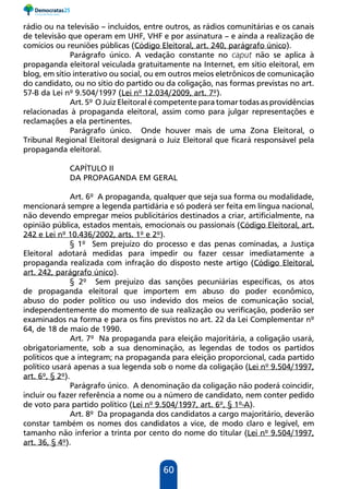 60
rádio ou na televisão – incluídos, entre outros, as rádios comunitárias e os canais
de televisão que operam em UHF, VHF e por assinatura – e ainda a realização de
comícios ou reuniões públicas (Código Eleitoral, art. 240, parágrafo único).
Parágrafo único. A vedação constante no caput não se aplica à
propaganda eleitoral veiculada gratuitamente na Internet, em sítio eleitoral, em
blog, em sítio interativo ou social, ou em outros meios eletrônicos de comunicação
do candidato, ou no sítio do partido ou da coligação, nas formas previstas no art.
57-B da Lei nº 9.504/1997 (Lei nº 12.034/2009, art. 7º).
Art. 5º O Juiz Eleitoral é competente para tomar todas as providências
relacionadas à propaganda eleitoral, assim como para julgar representações e
reclamações a ela pertinentes.
Parágrafo único. Onde houver mais de uma Zona Eleitoral, o
Tribunal Regional Eleitoral designará o Juiz Eleitoral que ficará responsável pela
propaganda eleitoral.
CAPÍTULO II
DA PROPAGANDA EM GERAL
Art. 6º A propaganda, qualquer que seja sua forma ou modalidade,
mencionará sempre a legenda partidária e só poderá ser feita em língua nacional,
não devendo empregar meios publicitários destinados a criar, artificialmente, na
opinião pública, estados mentais, emocionais ou passionais (Código Eleitoral, art.
242 e Lei nº 10.436/2002, arts. 1º e 2º).
§ 1º Sem prejuízo do processo e das penas cominadas, a Justiça
Eleitoral adotará medidas para impedir ou fazer cessar imediatamente a
propaganda realizada com infração do disposto neste artigo (Código Eleitoral,
art. 242, parágrafo único).
§ 2º Sem prejuízo das sanções pecuniárias específicas, os atos
de propaganda eleitoral que importem em abuso do poder econômico,
abuso do poder político ou uso indevido dos meios de comunicação social,
independentemente do momento de sua realização ou verificação, poderão ser
examinados na forma e para os fins previstos no art. 22 da Lei Complementar nº
64, de 18 de maio de 1990.
Art. 7º Na propaganda para eleição majoritária, a coligação usará,
obrigatoriamente, sob a sua denominação, as legendas de todos os partidos
políticos que a integram; na propaganda para eleição proporcional, cada partido
político usará apenas a sua legenda sob o nome da coligação (Lei nº 9.504/1997,
art. 6º, § 2º).
Parágrafo único. A denominação da coligação não poderá coincidir,
incluir ou fazer referência a nome ou a número de candidato, nem conter pedido
de voto para partido político (Lei nº 9.504/1997, art. 6º, § 1º-A).
Art. 8º Da propaganda dos candidatos a cargo majoritário, deverão
constar também os nomes dos candidatos a vice, de modo claro e legível, em
tamanho não inferior a trinta por cento do nome do titular (Lei nº 9.504/1997,
art. 36, § 4º).
 