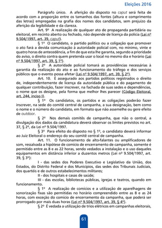 Eleições 2016
61
Parágrafo único. A aferição do disposto no caput será feita de
acordo com a proporção entre os tamanhos das fontes (altura e comprimento
das letras) empregadas na grafia dos nomes dos candidatos, sem prejuízo da
aferição da legibilidade e da clareza.
Art. 9º A realização de qualquer ato de propaganda partidária ou
eleitoral, em recinto aberto ou fechado, não depende de licença da polícia (Lei nº
9.504/1997, art. 39, caput).
§ 1º O candidato, o partido político ou a coligação que promover
o ato fará a devida comunicação à autoridade policial com, no mínimo, vinte e
quatro horas de antecedência, a fim de que esta lhe garanta, segundo a prioridade
do aviso, o direito contra quem pretenda usar o local no mesmo dia e horário (Lei
nº 9.504/1997, art. 39, § 1º).
§ 2º A autoridade policial tomará as providências necessárias à
garantia da realização do ato e ao funcionamento do tráfego e dos serviços
públicos que o evento possa afetar (Lei nº 9.504/1997, art. 39, § 2º).
Art. 10. É assegurado aos partidos políticos registrados o direito
de, independentemente de licença da autoridade pública e do pagamento de
qualquer contribuição, fazer inscrever, na fachada de suas sedes e dependências,
o nome que os designe, pela forma que melhor lhes parecer (Código Eleitoral,
art. 244, inciso I).
§ 1º Os candidatos, os partidos e as coligações poderão fazer
inscrever, na sede do comitê central de campanha, a sua designação, bem como
o nome e o número do candidato, em formato que não assemelhe ou gere efeito
de outdoor.
§ 2º Nos demais comitês de campanha, que não o central, a
divulgação dos dados da candidatura deverá observar os limites previstos no art.
37, § 2º, da Lei nº 9.504/1997.
§ 3º Para efeito do disposto no § 1º, o candidato deverá informar
ao Juiz Eleitoral o endereço do seu comitê central de campanha.
Art. 11. O funcionamento de alto-falantes ou amplificadores de
som, ressalvada a hipótese de comício de encerramento de campanha, somente é
permitido entre as 8 e as 22 horas, sendo vedados a instalação e o uso daqueles
equipamentos em distância inferior a duzentos metros (Lei nº 9.504/1997, art.
39, § 3º):
I - das sedes dos Poderes Executivo e Legislativo da União, dos
Estados, do Distrito Federal e dos Municípios, das sedes dos Tribunais Judiciais,
dos quartéis e de outros estabelecimentos militares;
II - dos hospitais e casas de saúde;
III - das escolas, bibliotecas públicas, igrejas e teatros, quando em
funcionamento.
§ 1º A realização de comícios e a utilização de aparelhagens de
sonorização fixas são permitidas no horário compreendido entre as 8 e as 24
horas, com exceção do comício de encerramento da campanha, que poderá ser
prorrogado por mais duas horas (Lei nº 9.504/1997, art. 39, § 4º).
§ 2º É vedada a utilização de trios elétricos em campanhas eleitorais,
 