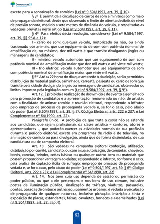 62
exceto para a sonorização de comícios (Lei nº 9.504/1997, art. 39, § 10).
§ 3º É permitida a circulação de carros de som e minitrios como meio
de propaganda eleitoral, desde que observado o limite de oitenta decibéis de nível
de pressão sonora, medido a sete metros de distância do veículo, e respeitadas as
vedações previstas neste artigo (Lei nº 9.504/1997, art. 39, § 11).
§ 4º Para efeitos desta resolução, considera-se (Lei nº 9.504/1997,
art. 39, §§ 9º-A e 12):
I - carro de som: qualquer veículo, motorizado ou não, ou ainda
tracionado por animais, que use equipamento de som com potência nominal de
amplificação de, no máximo, dez mil watts e que transite divulgando jingles ou
mensagens de candidatos;
II - minitrio: veículo automotor que use equipamento de som com
potência nominal de amplificação maior que dez mil watts e até vinte mil watts;
III - trio elétrico: veículo automotor que use equipamento de som
com potência nominal de amplificação maior que vinte mil watts.
§ 5º Até as 22 horas do dia que antecede o da eleição, serão permitidos
distribuição de material gráfico, caminhada, carreata, passeata ou carro de som que
transite pela cidade divulgando jingles ou mensagens de candidatos, observados os
limites impostos pela legislação comum (Lei nº 9.504/1997, art. 39, § 9º).
Art.12. Éproibidaarealizaçãodeshowmícioedeeventoassemelhado
para promoção de candidatos e a apresentação, remunerada ou não, de artistas
com a finalidade de animar comício e reunião eleitoral, respondendo o infrator
pelo emprego de processo de propaganda vedada e, se for o caso, pelo abuso
do poder (Lei nº 9.504/1997, art. 39, § 7º; Código Eleitoral, arts. 222 e 237; e Lei
Complementar nº 64/1990, art. 22).
Parágrafo único. A proibição de que trata o caput não se estende
aos candidatos que sejam profissionais da classe artística – cantores, atores e
apresentadores –, que poderão exercer as atividades normais de sua profissão
durante o período eleitoral, exceto em programas de rádio e de televisão, na
animação de comício ou para divulgação, ainda que de forma dissimulada, de sua
candidatura ou de campanha eleitoral.
Art. 13. São vedadas na campanha eleitoral confecção, utilização,
distribuição por comitê, candidato, ou com a sua autorização, de camisetas, chaveiros,
bonés, canetas, brindes, cestas básicas ou quaisquer outros bens ou materiais que
possam proporcionar vantagem ao eleitor, respondendo o infrator, conforme o caso,
pela prática de captação ilícita de sufrágio, emprego de processo de propaganda
vedada e, se for o caso, pelo abuso do poder (Lei nº 9.504/1997, art. 39, § 6º; Código
Eleitoral, arts. 222 e 237; e Lei Complementar nº 64/1990, art. 22).
Art. 14. Nos bens cujo uso dependa de cessão ou permissão do
poder público, ou que a ele pertençam, e nos bens de uso comum, inclusive
postes de iluminação pública, sinalização de tráfego, viadutos, passarelas,
pontes, paradas de ônibus e outros equipamentos urbanos, é vedada a veiculação
de propaganda de qualquer natureza, inclusive pichação, inscrição a tinta e
exposição de placas, estandartes, faixas, cavaletes, bonecos e assemelhados (Lei
nº 9.504/1997, art. 37, caput).
 