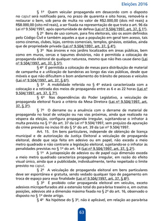 Eleições 2016
63
§ 1º Quem veicular propaganda em desacordo com o disposto
no caput será notificado para, no prazo de quarenta e oito horas, removê-la e
restaurar o bem, sob pena de multa no valor de R$2.000,00 (dois mil reais) a
R$8.000,00 (oito mil reais), a ser fixada na representação de que trata o art. 96 da
Lei nº 9.504/1997, após oportunidade de defesa (Lei nº 9.504/1997, art. 37, § 1º).
§ 2º Bens de uso comum, para fins eleitorais, são os assim definidos
pelo Código Civil e também aqueles a que a população em geral tem acesso, tais
como cinemas, clubes, lojas, centros comerciais, templos, ginásios, estádios, ainda
que de propriedade privada (Lei nº 9.504/1997, art. 37, § 4º).
§ 3º Nas árvores e nos jardins localizados em áreas públicas, bem
como em muros, cercas e tapumes divisórios, não é permitida a colocação de
propaganda eleitoral de qualquer natureza, mesmo que não lhes cause dano (Lei
nº 9.504/1997, art. 37, § 5º).
§ 4º É permitida a colocação de mesas para distribuição de material
de campanha e a utilização de bandeiras ao longo das vias públicas, desde que
móveis e que não dificultem o bom andamento do trânsito de pessoas e veículos
(Lei nº 9.504/1997, art. 37, § 6º).
§ 5º A mobilidade referida no § 4º estará caracterizada com a
colocação e a retirada dos meios de propaganda entre as 6 e as 22 horas (Lei nº
9.504/1997, art. 37, § 7º).
§ 6º Nas dependências do Poder Legislativo, a veiculação de
propaganda eleitoral ficará a critério da Mesa Diretora (Lei nº 9.504/1997, art.
37, § 3º).
§ 7º O derrame ou a anuência com o derrame de material de
propaganda no local de votação ou nas vias próximas, ainda que realizado na
véspera da eleição, configura propaganda irregular, sujeitando-se o infrator à
multa prevista no § 1º do art. 37 da Lei nº 9.504/1997, sem prejuízo da apuração
do crime previsto no inciso III do § 5º do art. 39 da Lei nº 9.504/1997.
Art. 15. Em bens particulares, independe de obtenção de licença
municipal e de autorização da Justiça Eleitoral a veiculação de propaganda
eleitoral, desde que seja feita em adesivo ou em papel, não exceda a meio
metro quadrado e não contrarie a legislação eleitoral, sujeitando-se o infrator às
penalidades previstas no § 1º do art. 14 (Lei nº 9.504/1997, art. 37, § 2º).
§ 1º A justaposição de adesivo ou de papel cuja dimensão exceda
a meio metro quadrado caracteriza propaganda irregular, em razão do efeito
visual único, ainda que a publicidade, individualmente, tenha respeitado o limite
previsto no caput.
§ 2º A veiculação de propaganda eleitoral em bens particulares
deve ser espontânea e gratuita, sendo vedado qualquer tipo de pagamento em
troca de espaço para essa finalidade (Lei nº 9.504/1997, art. 37, § 8º).
§ 3º É proibido colar propaganda eleitoral em veículos, exceto
adesivos microperfurados até a extensão total do para-brisa traseiro e, em outras
posições, adesivos até a dimensão máxima fixada no § 2º do art. 16, observado o
disposto no § 1º deste artigo.
§ 4º Na hipótese do § 3º, não é aplicável, em relação ao para-brisa
 