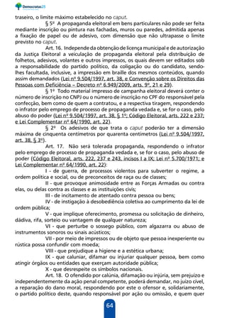 64
traseiro, o limite máximo estabelecido no caput.
§ 5º A propaganda eleitoral em bens particulares não pode ser feita
mediante inscrição ou pintura nas fachadas, muros ou paredes, admitida apenas
a fixação de papel ou de adesivo, com dimensão que não ultrapasse o limite
previsto no caput.
Art. 16. Independe da obtenção de licença municipal e de autorização
da Justiça Eleitoral a veiculação de propaganda eleitoral pela distribuição de
folhetos, adesivos, volantes e outros impressos, os quais devem ser editados sob
a responsabilidade do partido político, da coligação ou do candidato, sendo-
lhes facultada, inclusive, a impressão em braille dos mesmos conteúdos, quando
assim demandados (Lei nº 9.504/1997, art. 38, e Convenção sobre os Direitos das
Pessoas com Deficiência – Decreto nº 6.949/2009, arts. 9º, 21 e 29).
§ 1º Todo material impresso de campanha eleitoral deverá conter o
número de inscrição no CNPJ ou o número de inscrição no CPF do responsável pela
confecção, bem como de quem a contratou, e a respectiva tiragem, respondendo
o infrator pelo emprego de processo de propaganda vedada e, se for o caso, pelo
abuso do poder (Lei nº 9.504/1997, art. 38, § 1º; Código Eleitoral, arts. 222 e 237;
e Lei Complementar nº 64/1990, art. 22).
§ 2º Os adesivos de que trata o caput poderão ter a dimensão
máxima de cinquenta centímetros por quarenta centímetros (Lei nº 9.504/1997,
art. 38, § 3º).
Art. 17. Não será tolerada propaganda, respondendo o infrator
pelo emprego de processo de propaganda vedada e, se for o caso, pelo abuso de
poder (Código Eleitoral, arts. 222, 237 e 243, incisos I a IX; Lei nº 5.700/1971; e
Lei Complementar nº 64/1990, art. 22):
I - de guerra, de processos violentos para subverter o regime, a
ordem política e social, ou de preconceitos de raça ou de classes;
II - que provoque animosidade entre as Forças Armadas ou contra
elas, ou delas contra as classes e as instituições civis;
III - de incitamento de atentado contra pessoa ou bens;
IV - de instigação à desobediência coletiva ao cumprimento da lei de
ordem pública;
V - que implique oferecimento, promessa ou solicitação de dinheiro,
dádiva, rifa, sorteio ou vantagem de qualquer natureza;
VI - que perturbe o sossego público, com algazarra ou abuso de
instrumentos sonoros ou sinais acústicos;
VII - por meio de impressos ou de objeto que pessoa inexperiente ou
rústica possa confundir com moeda;
VIII - que prejudique a higiene e a estética urbana;
IX - que caluniar, difamar ou injuriar qualquer pessoa, bem como
atingir órgãos ou entidades que exerçam autoridade pública;
X - que desrespeite os símbolos nacionais.
Art. 18. O ofendido por calúnia, difamação ou injúria, sem prejuízo e
independentemente da ação penal competente, poderá demandar, no juízo cível,
a reparação do dano moral, respondendo por este o ofensor e, solidariamente,
o partido político deste, quando responsável por ação ou omissão, e quem quer
 