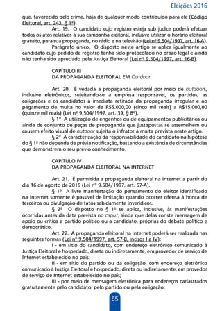 Eleições 2016
65
que, favorecido pelo crime, haja de qualquer modo contribuído para ele (Código
Eleitoral, art. 243, § 1º).
Art. 19. O candidato cujo registro esteja sub judice poderá efetuar
todos os atos relativos à sua campanha eleitoral, inclusive utilizar o horário eleitoral
gratuito, para sua propaganda, no rádio e na televisão (Lei nº 9.504/1997, art. 16-A).
Parágrafo único. O disposto neste artigo se aplica igualmente ao
candidato cujo pedido de registro tenha sido protocolado no prazo legal e ainda
não tenha sido apreciado pela Justiça Eleitoral (Lei nº 9.504/1997, art. 16-B).
CAPÍTULO III
DA PROPAGANDA ELEITORAL EM Outdoor
Art. 20. É vedada a propaganda eleitoral por meio de outdoors,
inclusive eletrônicos, sujeitando-se a empresa responsável, os partidos, as
coligações e os candidatos à imediata retirada da propaganda irregular e ao
pagamento de multa no valor de R$5.000,00 (cinco mil reais) a R$15.000,00
(quinze mil reais) (Lei nº 9.504/1997, art. 39, § 8º).
§ 1º A utilização de engenhos ou de equipamentos publicitários ou
ainda de conjunto de peças de propaganda que justapostas se assemelhem ou
causem efeito visual de outdoor sujeita o infrator à multa prevista neste artigo.
§ 2º A caracterização da responsabilidade do candidato na hipótese
do § 1º não depende de prévia notificação, bastando a existência de circunstâncias
que demonstrem o seu prévio conhecimento.
CAPÍTULO IV
DA PROPAGANDA ELEITORAL NA INTERNET
Art. 21. É permitida a propaganda eleitoral na Internet a partir do
dia 16 de agosto de 2016 (Lei nº 9.504/1997, art. 57-A).
§ 1º A livre manifestação do pensamento do eleitor identificado
na Internet somente é passível de limitação quando ocorrer ofensa à honra de
terceiros ou divulgação de fatos sabidamente inverídicos.
§ 2º O disposto no § 1º se aplica, inclusive, às manifestações
ocorridas antes da data prevista no caput, ainda que delas conste mensagem de
apoio ou crítica a partido político ou a candidato, próprias do debate político e
democrático.
Art. 22. A propaganda eleitoral na Internet poderá ser realizada nas
seguintes formas (Lei nº 9.504/1997, art. 57-B, incisos I a IV):
I - em sítio do candidato, com endereço eletrônico comunicado à
Justiça Eleitoral e hospedado, direta ou indiretamente, em provedor de serviço de
Internet estabelecido no país;
II - em sítio do partido ou da coligação, com endereço eletrônico
comunicado à Justiça Eleitoral e hospedado, direta ou indiretamente, em provedor
de serviço de Internet estabelecido no país;
III - por meio de mensagem eletrônica para endereços cadastrados
gratuitamente pelo candidato, pelo partido ou pela coligação;
 