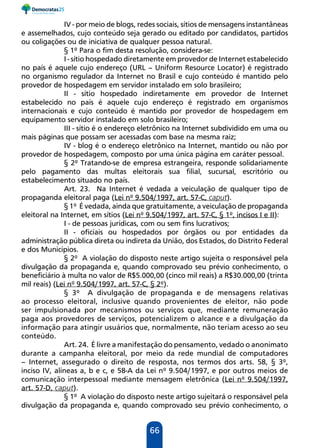 66
IV - por meio de blogs, redes sociais, sítios de mensagens instantâneas
e assemelhados, cujo conteúdo seja gerado ou editado por candidatos, partidos
ou coligações ou de iniciativa de qualquer pessoa natural.
§ 1º Para o fim desta resolução, considera-se:
I - sítio hospedado diretamente em provedor de Internet estabelecido
no país é aquele cujo endereço (URL – Uniform Resource Locator) é registrado
no organismo regulador da Internet no Brasil e cujo conteúdo é mantido pelo
provedor de hospedagem em servidor instalado em solo brasileiro;
II - sítio hospedado indiretamente em provedor de Internet
estabelecido no país é aquele cujo endereço é registrado em organismos
internacionais e cujo conteúdo é mantido por provedor de hospedagem em
equipamento servidor instalado em solo brasileiro;
III - sítio é o endereço eletrônico na Internet subdividido em uma ou
mais páginas que possam ser acessadas com base na mesma raiz;
IV - blog é o endereço eletrônico na Internet, mantido ou não por
provedor de hospedagem, composto por uma única página em caráter pessoal.
§ 2º Tratando-se de empresa estrangeira, responde solidariamente
pelo pagamento das multas eleitorais sua filial, sucursal, escritório ou
estabelecimento situado no país.
Art. 23. Na Internet é vedada a veiculação de qualquer tipo de
propaganda eleitoral paga (Lei nº 9.504/1997, art. 57-C, caput).
§ 1º É vedada, ainda que gratuitamente, a veiculação de propaganda
eleitoral na Internet, em sítios (Lei nº 9.504/1997, art. 57-C, § 1º, incisos I e II):
I - de pessoas jurídicas, com ou sem fins lucrativos;
II - oficiais ou hospedados por órgãos ou por entidades da
administração pública direta ou indireta da União, dos Estados, do Distrito Federal
e dos Municípios.
§ 2º A violação do disposto neste artigo sujeita o responsável pela
divulgação da propaganda e, quando comprovado seu prévio conhecimento, o
beneficiário à multa no valor de R$5.000,00 (cinco mil reais) a R$30.000,00 (trinta
mil reais) (Lei nº 9.504/1997, art. 57-C, § 2º).
§ 3º A divulgação de propaganda e de mensagens relativas
ao processo eleitoral, inclusive quando provenientes de eleitor, não pode
ser impulsionada por mecanismos ou serviços que, mediante remuneração
paga aos provedores de serviços, potencializem o alcance e a divulgação da
informação para atingir usuários que, normalmente, não teriam acesso ao seu
conteúdo.
Art. 24. É livre a manifestação do pensamento, vedado o anonimato
durante a campanha eleitoral, por meio da rede mundial de computadores
– Internet, assegurado o direito de resposta, nos termos dos arts. 58, § 3º,
inciso IV, alíneas a, b e c, e 58-A da Lei nº 9.504/1997, e por outros meios de
comunicação interpessoal mediante mensagem eletrônica (Lei nº 9.504/1997,
art. 57-D, caput).
§ 1º A violação do disposto neste artigo sujeitará o responsável pela
divulgação da propaganda e, quando comprovado seu prévio conhecimento, o
 