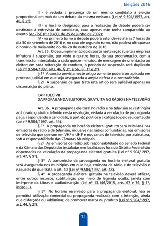Eleições 2016
71
II - é vedada a presença de um mesmo candidato à eleição
proporcional em mais de um debate da mesma emissora (Lei nº 9.504/1997, art.
46, § 2º);
III - o horário designado para a realização de debate poderá ser
destinado à entrevista de candidato, caso apenas este tenha comparecido ao
evento (Ac.-TSE nº 19.433, de 25 de junho de 2002);
IV - no primeiro turno o debate poderá estender-se até as 7 horas do
dia 30 de setembro de 2016 e, no caso de segundo turno, não poderá ultrapassar
o horário de meia-noite do dia 28 de outubro de 2016.
Art. 35. O descumprimento do disposto nesta seção sujeita a empresa
infratora à suspensão, por vinte e quatro horas, da sua programação, com a
transmissão, intercalada, a cada quinze minutos, de mensagem de orientação ao
eleitor; em cada reiteração de conduta, o período de suspensão será duplicado
(Lei nº 9.504/1997, arts. 46, § 3º, e 56, §§ 1º e 2º).
§ 1º A sanção prevista neste artigo somente poderá ser aplicada em
processo judicial em que seja assegurada a ampla defesa e o contraditório.
§ 2º A suspensão de que trata este artigo será aplicável apenas na
circunscrição do pleito.
CAPÍTULO VII
DAPROPAGANDAELEITORALGRATUITANORÁDIOENATELEVISÃO
Art. 36. A propaganda eleitoral no rádio e na televisão se restringirá
ao horário gratuito definido nesta resolução, vedada a veiculação de propaganda
paga, respondendo o candidato, o partido político e a coligação pelo seu conteúdo
(Lei nº 9.504/1997, art. 44).
§ 1º A propaganda no horário eleitoral gratuito será veiculada nas
emissoras de rádio e de televisão, inclusive nas rádios comunitárias, nas emissoras
de televisão que operam em VHF e UHF e nos canais de televisão por assinatura,
sob a responsabilidade das Câmaras Municipais.
§ 2º As emissoras de rádio sob responsabilidade do Senado Federal
e da Câmara dos Deputados instaladas em localidades fora do Distrito Federal são
dispensadas da veiculação da propaganda eleitoral gratuita (Lei nº 9.504/1997,
art. 47, § 9º).
§ 3º A transmissão da propaganda no horário eleitoral gratuito
será assegurada nos municípios em que haja emissora de rádio e de televisão e
naqueles de que trata o art. 40 (Lei nº 9.504/1997, art. 48).
§ 4º A propaganda eleitoral gratuita na televisão deverá utilizar,
entre outros recursos, subtitulação por meio de legenda oculta, janela com
intérprete da Libras e audiodescrição (Lei nº 13.146/2015, arts. 67 e 76, § 1º,
inciso III).
§ 5º No horário reservado para a propaganda eleitoral, não se
permitirá utilização comercial ou propaganda realizada com a intenção, ainda
que disfarçada ou subliminar, de promover marca ou produto (Lei nº 9.504/1997,
art. 44, § 2º).
 