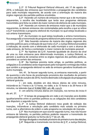 74
§ 2º O Tribunal Regional Eleitoral efetuará, até 17 de agosto de
2016, a indicação das emissoras que transmitirão a propaganda dos candidatos
para cada município requerente, de acordo com a orientação da maioria dos
órgãos regionais dos partidos políticos envolvidos.
§ 3º Havendo um número de emissoras menor que o de municípios
requerentes, a escolha das localidades que terão seus programas eleitorais
transmitidos será feita na ordem do maior número de eleitores de cada município.
§ 4º Havendo um número de emissoras maior que o de municípios
requerentes, as demais emissoras não contempladas pela escolha a que se refere
o § 2º transmitirão o programa eleitoral do município no qual esteja localizada a
sua antena transmissora.
§ 5º Ao município no qual esteja localizada a antena transmissora,
fica assegurada a transmissão do programa eleitoral em pelo menos uma emissora.
§ 6º Não havendo consenso da maioria dos órgãos regionais dos
partidos políticos para a indicação de que trata o § 2º, a Justiça Eleitoral procederá
à indicação, de acordo com o eleitorado de cada município e com o alcance de
cada emissora, de forma a contemplar o maior número de municípios possível.
§ 7º Na hipótese do § 6º, havendo igualdade de alcance do sinal
de uma ou mais emissoras para determinado município, a Justiça Eleitoral, se
persistir a ausência de consenso entre os órgãos regionais dos partidos políticos,
procederá ao sorteio das emissoras.
§ 8º Na hipótese prevista neste artigo, os partidos políticos, as
coligações e os candidatos serão responsáveis pelo transporte e entrega das mídias
que contêm a propaganda eleitoral na sede da emissora geradora localizada em
outro município.
Art. 41. Se houver segundo turno, as emissoras reservarão, a partir
de quarenta e oito horas da proclamação provisória dos resultados do primeiro
turno e até 28 de outubro de 2016, horário destinado à divulgação da propaganda
eleitoral gratuita:
I - em rede, dividido em dois blocos diários de vinte minutos,
iniciando-se às 7 horas e às 12 horas, no rádio, e às 13 horas e às 20 horas e 30
minutos, na televisão (Lei nº 9.504/1997, art. 49, caput);
II - em setenta minutos diários em inserções, nos termos do inciso II
do art. 37.
§ 1º O tempo de propaganda em rede e em inserções será dividido
igualitariamente entre os partidos políticos ou as coligações dos dois candidatos
que disputam o segundo turno.
§ 2º A Justiça Eleitoral elaborará nova grade de exibição das
inserções, iniciando-se a veiculação pelo candidato mais votado no primeiro
turno, com a alternância da ordem a cada programa ou veiculação de inserção.
§ 3º Nos municípios em que ocorrer segundo turno, mas não houver
emissora de televisão, os partidos políticos poderão requerer a transmissão da
propaganda eleitoral gratuita na forma do § 1º do art. 40,
tão logo divulgado o resultado provisório do primeiro turno das eleições.
§ 4º Requerida a transmissão nos termos do § 3º, a Justiça Eleitoral,
 