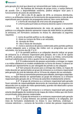 76
pela geração do sinal que deverá ser retransmitido por todas as emissoras.
§ 1º Na hipótese de formação de grupo único, a Justiça Eleitoral,
de acordo com a disponibilidade existente, poderá designar local para o
funcionamento de posto de atendimento.
§ 2º Até o dia 25 de agosto de 2016, as emissoras distribuirão,
entre si, as atribuições relativas ao fornecimento de equipamentos e mão de obra
especializada para a geração da propaganda eleitoral, bem como definirão:
I - a forma de veiculação de sinal único de propaganda; e
II - a forma pela qual todas as emissoras deverão captar e retransmitir
o sinal.
Art. 44. Independentemente do meio de geração, os partidos
políticos e as coligações deverão apresentar mapas de mídia diários ou periódicos
às emissoras, em formulário constante no Anexo III, observados os seguintes
requisitos:
I - nome do partido político ou da coligação;
II - título ou número do filme a ser veiculado;
III - duração do filme;
IV - dias e faixas de veiculação;
V - nome e assinatura de pessoa credenciada pelos partidos políticos
e pelas coligações para a entrega das mídias com os programas que serão
veiculados, nos termos dos §§ 1º e 2º.
§ 1º Os partidos políticos e as coligações deverão indicar ao grupo
de emissoras ou à emissora responsável pela geração, até o dia 25 de agosto
de 2016, as pessoas autorizadas a entregar os mapas e as mídias, comunicando
eventual substituição com vinte e quatro horas de antecedência mínima.
§ 2º O credenciamento de pessoas autorizadas a entregar os mapas
e as mídias obedecerá ao modelo estabelecido na forma do Anexo I e deverá ser
assinado por representante ou por advogado do partido ou da coligação.
§ 3º Sem prejuízo do prazo para a entrega das mídias, os mapas de
mídia deverão ser apresentados ao grupo de emissoras ou à emissora responsável
pela geração do sinal de televisão até as 14 horas da véspera de sua veiculação.
§ 4º Para as transmissões previstas para sábados, domingos e segundas-
feiras, os mapas deverão ser apresentados ao grupo de emissoras ou à emissora
responsável pela geração até as 14 horas da sexta-feira imediatamente anterior.
§ 5º O grupo de emissoras ou a emissora responsável pela geração
ficam eximidas de responsabilidade decorrente de transmissão de programa em
desacordo com os mapas de mídia apresentados, quando não observado o prazo
estabelecido nos §§ 3º e 4º.
§ 6º O grupo de emissoras e a emissora responsável pela geração
estarão desobrigadas do recebimento de mapas de mídia e mídias que não forem
encaminhados pelas pessoas credenciadas.
§ 7º O grupo de emissoras e as emissoras responsáveis pela geração
deverão fornecer à Justiça Eleitoral, aos partidos políticos e às coligações, por
meio do formulário estabelecido no Anexo II, seus telefones, endereços –
inclusive eletrônico –, números de fac-símile e nomes das pessoas responsáveis
 