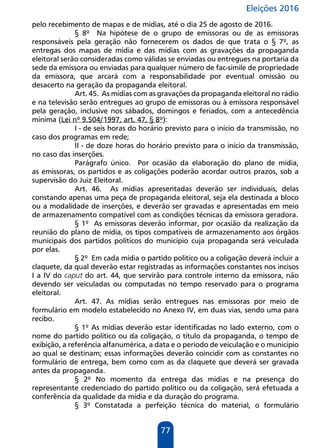 Eleições 2016
77
pelo recebimento de mapas e de mídias, até o dia 25 de agosto de 2016.
§ 8º Na hipótese de o grupo de emissoras ou de as emissoras
responsáveis pela geração não fornecerem os dados de que trata o § 7º, as
entregas dos mapas de mídia e das mídias com as gravações da propaganda
eleitoral serão consideradas como válidas se enviadas ou entregues na portaria da
sede da emissora ou enviadas para qualquer número de fac-símile de propriedade
da emissora, que arcará com a responsabilidade por eventual omissão ou
desacerto na geração da propaganda eleitoral.
Art. 45. As mídias com as gravações da propaganda eleitoral no rádio
e na televisão serão entregues ao grupo de emissoras ou à emissora responsável
pela geração, inclusive nos sábados, domingos e feriados, com a antecedência
mínima (Lei nº 9.504/1997, art. 47, § 8º):
I - de seis horas do horário previsto para o início da transmissão, no
caso dos programas em rede;
II - de doze horas do horário previsto para o início da transmissão,
no caso das inserções.
Parágrafo único. Por ocasião da elaboração do plano de mídia,
as emissoras, os partidos e as coligações poderão acordar outros prazos, sob a
supervisão do Juiz Eleitoral.
Art. 46. As mídias apresentadas deverão ser individuais, delas
constando apenas uma peça de propaganda eleitoral, seja ela destinada a bloco
ou a modalidade de inserções, e deverão ser gravadas e apresentadas em meio
de armazenamento compatível com as condições técnicas da emissora geradora.
§ 1º As emissoras deverão informar, por ocasião da realização da
reunião do plano de mídia, os tipos compatíveis de armazenamento aos órgãos
municipais dos partidos políticos do município cuja propaganda será veiculada
por elas.
§ 2º Em cada mídia o partido político ou a coligação deverá incluir a
claquete, da qual deverão estar registradas as informações constantes nos incisos
I a IV do caput do art. 44, que servirão para controle interno da emissora, não
devendo ser veiculadas ou computadas no tempo reservado para o programa
eleitoral.
Art. 47. As mídias serão entregues nas emissoras por meio de
formulário em modelo estabelecido no Anexo IV, em duas vias, sendo uma para
recibo.
§ 1º As mídias deverão estar identificadas no lado externo, com o
nome do partido político ou da coligação, o título da propaganda, o tempo de
exibição, a referência alfanumérica, a data e o período de veiculação e o município
ao qual se destinam; essas informações deverão coincidir com as constantes no
formulário de entrega, bem como com as da claquete que deverá ser gravada
antes da propaganda.
§ 2º No momento da entrega das mídias e na presença do
representante credenciado do partido político ou da coligação, será efetuada a
conferência da qualidade da mídia e da duração do programa.
§ 3º Constatada a perfeição técnica do material, o formulário
 