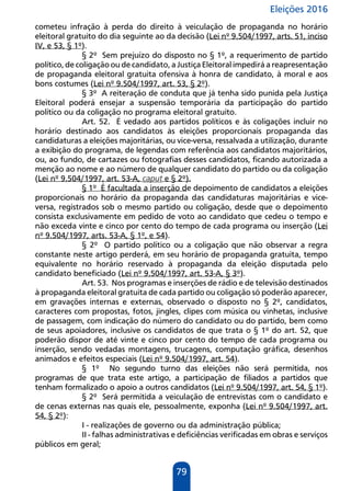 Eleições 2016
79
cometeu infração à perda do direito à veiculação de propaganda no horário
eleitoral gratuito do dia seguinte ao da decisão (Lei nº 9.504/1997, arts. 51, inciso
IV, e 53, § 1º).
§ 2º Sem prejuízo do disposto no § 1º, a requerimento de partido
político, de coligação ou de candidato, a Justiça Eleitoral impedirá a reapresentação
de propaganda eleitoral gratuita ofensiva à honra de candidato, à moral e aos
bons costumes (Lei nº 9.504/1997, art. 53, § 2º).
§ 3º A reiteração de conduta que já tenha sido punida pela Justiça
Eleitoral poderá ensejar a suspensão temporária da participação do partido
político ou da coligação no programa eleitoral gratuito.
Art. 52. É vedado aos partidos políticos e às coligações incluir no
horário destinado aos candidatos às eleições proporcionais propaganda das
candidaturas a eleições majoritárias, ou vice-versa, ressalvada a utilização, durante
a exibição do programa, de legendas com referência aos candidatos majoritários,
ou, ao fundo, de cartazes ou fotografias desses candidatos, ficando autorizada a
menção ao nome e ao número de qualquer candidato do partido ou da coligação
(Lei nº 9.504/1997, art. 53-A, caput e § 2º).
§ 1º É facultada a inserção de depoimento de candidatos a eleições
proporcionais no horário da propaganda das candidaturas majoritárias e vice-
versa, registrados sob o mesmo partido ou coligação, desde que o depoimento
consista exclusivamente em pedido de voto ao candidato que cedeu o tempo e
não exceda vinte e cinco por cento do tempo de cada programa ou inserção (Lei
nº 9.504/1997, arts. 53-A, § 1º, e 54).
§ 2º O partido político ou a coligação que não observar a regra
constante neste artigo perderá, em seu horário de propaganda gratuita, tempo
equivalente no horário reservado à propaganda da eleição disputada pelo
candidato beneficiado (Lei nº 9.504/1997, art. 53-A, § 3º).
Art. 53. Nos programas e inserções de rádio e de televisão destinados
à propaganda eleitoral gratuita de cada partido ou coligação só poderão aparecer,
em gravações internas e externas, observado o disposto no § 2º, candidatos,
caracteres com propostas, fotos, jingles, clipes com música ou vinhetas, inclusive
de passagem, com indicação do número do candidato ou do partido, bem como
de seus apoiadores, inclusive os candidatos de que trata o § 1º do art. 52, que
poderão dispor de até vinte e cinco por cento do tempo de cada programa ou
inserção, sendo vedadas montagens, trucagens, computação gráfica, desenhos
animados e efeitos especiais (Lei nº 9.504/1997, art. 54).
§ 1º No segundo turno das eleições não será permitida, nos
programas de que trata este artigo, a participação de filiados a partidos que
tenham formalizado o apoio a outros candidatos (Lei nº 9.504/1997, art. 54, § 1º).
§ 2º Será permitida a veiculação de entrevistas com o candidato e
de cenas externas nas quais ele, pessoalmente, exponha (Lei nº 9.504/1997, art.
54, § 2º):
I - realizações de governo ou da administração pública;
II - falhas administrativas e deficiências verificadas em obras e serviços
públicos em geral;
 