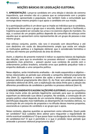8
NOÇÕES BÁSICAS DE LEGISLAÇÃO ELEITORAL
1. APRESENTAÇÃO. Lançar-se candidato em uma eleição é decisão de extrema
importância, que envolve não só a pessoa que se compromete com o projeto
de cidadania apresentado à população, mas também toda a comunidade que
comunga desse mesmo projeto e que apoia o candidato em sua missão.
Se a participação política é um dever que se impõe ao indivíduo que se candidata,
é igualmente dever para o grupo que o secunda, dando suporte e facilitando a
trajetória que poderá ser coroada nas urnas e no exercício digno do mandato. Ou
seja, o sucesso de um projeto político depende da comunhão de esforços entre
aqueles que se apresentam como representantes de um grupo de pessoas e esse
mesmo grupo.
Esse esforço conjunto, porém, não raro é encarado com desconfiança e até
com desânimo em razão do desconhecimento amplo que existe em relação
às instituições políticas e à legislação eleitoral, que é considerada hermética e
confusa até mesmo por profissionais da área do direito.
Assim, o objetivo do presente material é indicar os aspectos básicos da legislação
das eleições, para que os envolvidos no processo eleitoral – candidatos e seus
apoiadores mais próximos – possam pautar suas condutas de acordo com o
ordenamento jurídico brasileiro, evitando erros que poderão prejudicar todo o
empenho dedicado a uma campanha política.
Nesse objetivo, serão inicialmente analisados – de modo esquemático e objetivo –
temas relacionados ao período que antecede a campanha eleitoral propriamente
dita (item 2); seguindo-se o exame das ações a serem realizadas no curso da
processo eleitoral propriamente dito (item 3). Ao final, será ainda apresentado o
calendário eleitoral de 2016, com a explicitação das datas limite para a adoção das
diferentes providências de candidatos e partidos no processo eleitoral (item 4).
2.VOUSERCANDIDATO!EAGORA?AÇÕESPRÉ-ELEITORAIS.Acampanhapolítica
se inicia muito antes do período legalmente assinado para que os candidatos
exponham ao eleitorado suas ideias e projetos. Na verdade, a construção de um
projeto político viável depende de um constante diálogo com a comunidade, na
identificação daqueles mais habilitados ao desempenho de mandatos eletivos, na
construção de um conjunto de propostas e na difusão dessas mesmas propostas,
associando-as à pessoa do candidato e ao grupo que o apoia.
Nesse contexto, algumas questões se apresentam como relevantes. Quem pode
ser candidato? Que cuidados devo adotar para resguardar a regularidade de
minha eventual candidatura? O que posso fazer na divulgação da minha intenção
de candidatar-me? O que é permitido e o que é proibido nesse período que
antecede o processo eleitoral propriamente dito?
 