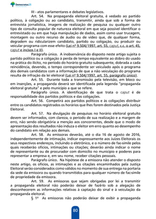 80
III - atos parlamentares e debates legislativos.
Art. 54. Na propaganda eleitoral gratuita, é vedado ao partido
político, à coligação ou ao candidato, transmitir, ainda que sob a forma de
entrevista jornalística, imagens de realização de pesquisa ou qualquer outro
tipo de consulta popular de natureza eleitoral em que seja possível identificar o
entrevistado ou em que haja manipulação de dados, assim como usar trucagem,
montagem ou outro recurso de áudio ou de vídeo que, de qualquer forma,
degradem ou ridicularizem candidato, partido ou coligação, ou produzir ou
veicular programa com esse efeito (Lei nº 9.504/1997, art. 55, caput, c.c. o art. 45,
caput e incisos I e II).
Parágrafo único. A inobservância do disposto neste artigo sujeita o
partido político ou a coligação à perda de tempo equivalente ao dobro do usado
na prática do ilícito, no período do horário gratuito subsequente, dobrada a cada
reincidência, devendo, o tempo correspondente ser veiculado após o programa
dos demais candidatos com a informação de que a não veiculação do programa
resulta de infração da lei eleitoral (Lei nº 9.504/1997, art. 55, parágrafo único).
Art. 55. Durante toda a transmissão pela televisão, em bloco ou
em inserções, a propaganda deverá ser identificada pela legenda “propaganda
eleitoral gratuita” e pelo município a que se refere.
Parágrafo único. A identificação de que trata o caput é de
responsabilidade dos partidos políticos e das coligações.
Art. 56. Competirá aos partidos políticos e às coligações distribuir
entre os candidatos registrados os horários que lhes forem destinados pela Justiça
Eleitoral.
Art. 57. Na divulgação de pesquisas no horário eleitoral gratuito
devem ser informados, com clareza, o período de sua realização e a margem de
erro, não sendo obrigatória a menção aos concorrentes, desde que o modo de
apresentação dos resultados não induza o eleitor em erro quanto ao desempenho
do candidato em relação aos demais.
Art. 58. As emissoras deverão, até o dia 16 de agosto de 2016,
independentemente de intimação, indicar expressamente aos Juízes Eleitorais os
seus respectivos endereços, incluindo o eletrônico, e o número de fac-símile pelos
quais receberão ofícios, intimações ou citações; deverão ainda indicar o nome
de representante ou de procurador com domicílio no município e poderes para
representar a empresa e, em seu nome, receber citações pessoais.
Parágrafo único. Na hipótese de a emissora não atender o disposto
neste artigo, os ofícios, as intimações e as citações encaminhados pela Justiça
Eleitoral serão considerados como válidos no momento de sua entrega na portaria
da sede da emissora ou quando transmitidos para qualquer número de fac-símile
de propriedade da emissora.
Art. 59. As emissoras que sejam obrigadas por lei a transmitir
a propaganda eleitoral não poderão deixar de fazê-lo sob a alegação de
desconhecerem as informações relativas à captação do sinal e à veiculação da
propaganda eleitoral.
§ 1º As emissoras não poderão deixar de exibir a propaganda
 