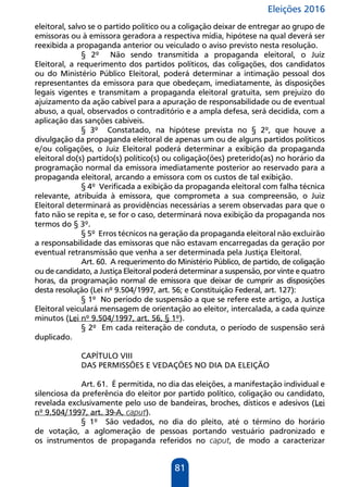Eleições 2016
81
eleitoral, salvo se o partido político ou a coligação deixar de entregar ao grupo de
emissoras ou à emissora geradora a respectiva mídia, hipótese na qual deverá ser
reexibida a propaganda anterior ou veiculado o aviso previsto nesta resolução.
§ 2º Não sendo transmitida a propaganda eleitoral, o Juiz
Eleitoral, a requerimento dos partidos políticos, das coligações, dos candidatos
ou do Ministério Público Eleitoral, poderá determinar a intimação pessoal dos
representantes da emissora para que obedeçam, imediatamente, às disposições
legais vigentes e transmitam a propaganda eleitoral gratuita, sem prejuízo do
ajuizamento da ação cabível para a apuração de responsabilidade ou de eventual
abuso, a qual, observados o contraditório e a ampla defesa, será decidida, com a
aplicação das sanções cabíveis.
§ 3º Constatado, na hipótese prevista no § 2º, que houve a
divulgação da propaganda eleitoral de apenas um ou de alguns partidos políticos
e/ou coligações, o Juiz Eleitoral poderá determinar a exibição da propaganda
eleitoral do(s) partido(s) político(s) ou coligação(ões) preterido(as) no horário da
programação normal da emissora imediatamente posterior ao reservado para a
propaganda eleitoral, arcando a emissora com os custos de tal exibição.
§ 4º Verificada a exibição da propaganda eleitoral com falha técnica
relevante, atribuída à emissora, que comprometa a sua compreensão, o Juiz
Eleitoral determinará as providências necessárias a serem observadas para que o
fato não se repita e, se for o caso, determinará nova exibição da propaganda nos
termos do § 3º.
§ 5º Erros técnicos na geração da propaganda eleitoral não excluirão
a responsabilidade das emissoras que não estavam encarregadas da geração por
eventual retransmissão que venha a ser determinada pela Justiça Eleitoral.
Art. 60. A requerimento do Ministério Público, de partido, de coligação
ou de candidato, a Justiça Eleitoral poderá determinar a suspensão, por vinte e quatro
horas, da programação normal de emissora que deixar de cumprir as disposições
desta resolução (Lei nº 9.504/1997, art. 56; e Constituição Federal, art. 127):
§ 1º No período de suspensão a que se refere este artigo, a Justiça
Eleitoral veiculará mensagem de orientação ao eleitor, intercalada, a cada quinze
minutos (Lei nº 9.504/1997, art. 56, § 1º).
§ 2º Em cada reiteração de conduta, o período de suspensão será
duplicado.
CAPÍTULO VIII
DAS PERMISSÕES E VEDAÇÕES NO DIA DA ELEIÇÃO
Art. 61. É permitida, no dia das eleições, a manifestação individual e
silenciosa da preferência do eleitor por partido político, coligação ou candidato,
revelada exclusivamente pelo uso de bandeiras, broches, dísticos e adesivos (Lei
nº 9.504/1997, art. 39-A, caput).
§ 1º São vedados, no dia do pleito, até o término do horário
de votação, a aglomeração de pessoas portando vestuário padronizado e
os instrumentos de propaganda referidos no caput, de modo a caracterizar
 