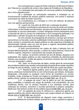 Eleições 2016
83
b) a nomeação para cargos do Poder Judiciário, do Ministério Público,
dos Tribunais ou conselhos de contas e dos órgãos da Presidência da República;
c) a nomeação dos aprovados em concursos públicos homologados
até o início daquele prazo;
d) a nomeação ou contratação necessária à instalação ou ao
funcionamento inadiável de serviços públicos essenciais, com prévia e expressa
autorização do chefe do Poder Executivo;
e) a transferência ou a remoção ex officio de militares, de policiais
civis e de agentes penitenciários.
VI - a partir de 2 de julho de 2016 até a realização do pleito:
a) realizar transferência voluntária de recursos da União aos Estados
e Municípios, e dos Estados aos Municípios, sob pena de nulidade de pleno direito,
ressalvados os recursos destinados a cumprir obrigação formal preexistente para
a execução de obra ou serviço em andamento e com cronograma prefixado, e os
destinados a atender situações de emergência e de calamidade pública;
b) com exceção da propaganda de produtos e serviços que tenham
concorrência no mercado, autorizar publicidade institucional de atos, programas,
obras, serviços e campanhas dos órgãos públicos ou das respectivas entidades da
administração indireta, salvo em caso de grave e urgente necessidade pública,
assim reconhecida pela Justiça Eleitoral;
c) fazer pronunciamento em cadeia de rádio e televisão fora do
horário eleitoral gratuito, salvo quando, a critério da Justiça Eleitoral, tratar-se de
matéria urgente, relevante e característica das funções de governo.
VII - realizar, no primeiro semestre do ano de eleição, despesas com
publicidade dos órgãos públicos ou das respectivas entidades da administração
indireta, que excedam a média dos gastos no primeiro semestre dos três últimos
anos que antecedem o pleito;
VIII - fazer, na circunscrição do pleito, revisão geral da remuneração
dos servidores públicos que exceda a recomposição da perda de seu poder aquisitivo
ao longo do ano da eleição, a partir de 5 de abril de 2016 até a posse dos eleitos.
§ 1º Reputa-se agente público, para os efeitos deste artigo, quem
exerce, ainda que transitoriamente ou sem remuneração, por eleição, nomeação,
designação, contratação ou qualquer outra forma de investidura ou vínculo,
mandato, cargo, emprego ou função nos órgãos ou entidades da administração
pública direta, indireta ou fundacional (Lei nº 9.504/1997, art. 73, § 1º).
§ 2º A vedação do inciso I não se aplica ao uso, em campanha,
pelos candidatos à reeleição aos cargos de prefeito e de vice-prefeito, de suas
residências oficiais, com os serviços inerentes à sua utilização normal, para
realização de contatos, encontros e reuniões pertinentes à própria campanha,
desde que não tenham caráter de ato público (Lei nº 9.504/1997, art. 73, § 2º).
§ 3º As vedações do inciso VI, alíneas b e c, aplicam-se apenas aos
agentes públicos das esferas administrativas cujos cargos estejam em disputa na
eleição (Lei nº 9.504/1997, art. 73, § 3º).
§ 4º O descumprimento do disposto neste artigo acarretará a
suspensão imediata da conduta vedada, quando for o caso, e sujeitará os agentes
 
