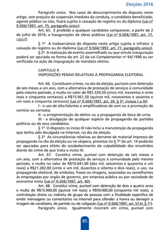 Eleições 2016
85
Parágrafo único. Nos casos de descumprimento do disposto neste
artigo, sem prejuízo da suspensão imediata da conduta, o candidato beneficiado,
agente público ou não, ficará sujeito à cassação do registro ou do diploma (Lei nº
9.504/1997, art. 75, parágrafo único).
Art. 65. É proibido a qualquer candidato comparecer, a partir de 2
de julho de 2016, a inaugurações de obras públicas (Lei nº 9.504/1997, art. 77,
caput).
§ 1º A inobservância do disposto neste artigo sujeita o infrator à
cassação do registro ou do diploma (Lei nº 9.504/1997, art. 77, parágrafo único).
§ 2º A realização de evento assemelhado ou que simule inauguração
poderá ser apurada na forma do art. 22 da Lei Complementar nº 64/1990 ou ser
verificada na ação de impugnação de mandato eletivo.
CAPITULO X
DISPOSIÇÕES PENAIS RELATIVAS À PROPAGANDA ELEITORAL
Art. 66. Constituem crimes, no dia da eleição, puníveis com detenção
de seis meses a um ano, com a alternativa de prestação de serviços à comunidade
pelo mesmo período, e multa no valor de R$5.320,50 (cinco mil, trezentos e vinte
reais e cinquenta centavos) a R$15.961,50 (quinze mil, novecentos e sessenta e
um reais e cinquenta centavos) (Lei nº 9.504/1997, art. 39, § 5º, incisos I a III):
I - o uso de alto-falantes e amplificadores de som ou a promoção de
comício ou carreata;
II - a arregimentação de eleitor ou a propaganda de boca de urna;
III - a divulgação de qualquer espécie de propaganda de partidos
políticos ou de seus candidatos.
§ 1º O disposto no inciso III não inclui a manutenção da propaganda
que tenha sido divulgada na Internet, no dia da eleição.
§ 2º As circunstâncias relativas ao derrame de material impresso de
propaganda no dia da eleição ou na véspera, previstas no § 7º do art. 14 poderão
ser apuradas para efeito do estabelecimento da culpabilidade dos envolvidos
diante do crime de que trata o inciso III.
Art. 67. Constitui crime, punível com detenção de seis meses a
um ano, com a alternativa de prestação de serviços à comunidade pelo mesmo
período, e multa no valor de R$10.641,00 (dez mil, seiscentos e quarenta e um
reais) a R$21.282,00 (vinte e um mil, duzentos e oitenta e dois reais), o uso, na
propaganda eleitoral, de símbolos, frases ou imagens, associadas ou semelhantes
às empregadas por órgão de governo, por empresa pública ou por sociedade de
economia mista (Lei nº 9.504/1997, art. 40).
Art. 68. Constitui crime, punível com detenção de dois a quatro anos
e multa de R$15.000,00 (quinze mil reais) a R$50.000,00 (cinquenta mil reais), a
contratação direta ou indireta de grupo de pessoas com a finalidade específica de
emitir mensagens ou comentários na Internet para ofender a honra ou denegrir a
imagem de candidato, de partido ou de coligação (Lei nº 9.504/1997, art. 57-H, § 1º).
Parágrafo único. Igualmente incorrem em crime, punível com
 