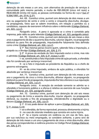 86
detenção de seis meses a um ano, com alternativa de prestação de serviços à
comunidade pelo mesmo período, e multa de R$5.000,00 (cinco mil reais) a
R$30.000,00 (trinta mil reais), as pessoas contratadas na forma do caput (Lei nº
9.504/1997, art. 57-H, § 2º).
Art. 69. Constitui crime, punível com detenção de dois meses a um
ano ou pagamento de cento e vinte a cento e cinquenta dias-multa, divulgar,
na propaganda, fatos que se sabem inverídicos, em relação a partidos ou a
candidatos, capazes de exercerem influência sobre o eleitorado (Código Eleitoral,
art. 323, caput).
Parágrafo único. A pena é agravada se o crime é cometido pela
imprensa, pela rádio ou pela televisão (Código Eleitoral, art. 323, parágrafo único).
Art. 70. Constitui crime, punível com detenção de seis meses a dois
anos e pagamento de dez a quarenta dias-multa, caluniar alguém, na propaganda
eleitoral ou para fins de propaganda, imputando-lhe falsamente fato definido
como crime (Código Eleitoral, art. 324, caput).
§ 1º Nas mesmas penas incorre quem, sabendo falsa a imputação, a
propala ou a divulga (Código Eleitoral, art. 324, § 1º).
§ 2º A prova da verdade do fato imputado exclui o crime, mas não
é admitida (Código Eleitoral, art. 324, § 2º, incisos I a III):
I - se, constituindo o fato imputado crime de ação privada, o ofendido
não foi condenado por sentença irrecorrível;
II - se o fato é imputado ao presidente da República ou a chefe de
governo estrangeiro;
III - se do crime imputado, embora de ação pública, o ofendido foi
absolvido por sentença irrecorrível.
Art. 71. Constitui crime, punível com detenção de três meses a um
ano e pagamento de cinco a trinta dias-multa, difamar alguém, na propaganda
eleitoral ou para fins de propaganda, imputando-lhe fato ofensivo à sua reputação
(Código Eleitoral, art. 325, caput).
Parágrafo único. A exceção da verdade somente se admite se o
ofendido é funcionário público e a ofensa é relativa ao exercício de suas funções
(Código Eleitoral, art. 325, parágrafo único).
Art. 72. Constitui crime, punível com detenção de até seis meses
ou pagamento de trinta a sessenta dias-multa, injuriar alguém, na propaganda
eleitoral, ou visando a fins de propaganda, ofendendo-lhe a dignidade ou o
decoro (Código Eleitoral, art. 326, caput).
§ 1º O Juiz pode deixar de aplicar a pena (Código Eleitoral, art. 326,
§ 1º, incisos I e II):
I - se o ofendido, de forma reprovável, provocou diretamente a injúria;
II - no caso de retorsão imediata que consista em outra injúria.
§ 2º Se a injúria consiste em violência ou em vias de fato, que,
por sua natureza ou meio empregado, se considere aviltante, a pena será de
detenção de três meses a um ano e pagamento de cinco a vinte dias-multa, além
das penas correspondentes à violência prevista no Código Penal (Código Eleitoral,
art. 326, § 2º).
 