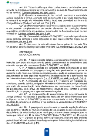 88
Art. 83. Todo cidadão que tiver conhecimento de infração penal
prevista na legislação eleitoral deverá comunicá-la ao Juiz da Zona Eleitoral onde
ela se verificou (Código Eleitoral, art. 356, caput).
§ 1º Quando a comunicação for verbal, mandará a autoridade
judicial reduzi-la a termo, assinado pelo comunicante e por duas testemunhas,
e remeterá ao órgão do Ministério Público local, que procederá na forma do
Código Eleitoral (Código Eleitoral, art. 356, § 1º).
§ 2º Se o Ministério Público julgar necessáriosmaiores esclarecimentos
e documentos complementares ou outros elementos de convicção, deverá
requisitá-los diretamente de quaisquer autoridades ou funcionários que possam
fornecê-los (Código Eleitoral, art. 356, § 2º).
Art. 84. Para os efeitos da Lei nº 9.504/1997, respondem penalmente
pelos partidos políticos e pelas coligações os seus representantes legais (Lei nº
9.504/1997, art. 90, § 1º).
Art. 85. Nos casos de reincidência no descumprimento dos arts. 66 e
67, as penas pecuniárias serão aplicadas em dobro (Lei nº 9.504/1997, art. 90, § 2º).
CAPÍTULO XI
DISPOSIÇÕES FINAIS
Art. 86. A representação relativa à propaganda irregular deve ser
instruída com prova da autoria ou do prévio conhecimento do beneficiário, caso
este não seja por ela responsável (Lei nº 9.504/1997, art. 40-B).
§ 1º A responsabilidade do candidato estará demonstrada se este,
intimado da existência da propaganda irregular, não providenciar, no prazo de
quarenta e oito horas, sua retirada ou regularização e, ainda, se as circunstâncias e as
peculiaridades do caso específico revelarem a impossibilidade de o beneficiário não
ter tido conhecimento da propaganda (Lei nº 9.504/97, art. 40-B, parágrafo único).
§ 2º A intimação de que trata o § 1º poderá ser realizada por
candidato, partido político, coligação, Ministério Público ou pela Justiça Eleitoral,
por meio de comunicação feita diretamente ao responsável ou beneficiário
da propaganda, com prova de recebimento, devendo dela constar a precisa
identificação da propaganda apontada como irregular.
Art. 87. A comprovação do cumprimento das determinações da
Justiça Eleitoral relacionadas à propaganda realizada em desconformidade com
o disposto na Lei nº 9.504/1997 poderá ser apresentada no Juízo Eleitoral, na
hipótese de candidatos a prefeito, a vice-prefeito e a vereador (Lei nº 9.504/1997,
art. 36, § 5º).
Art. 88. A propaganda exercida nos termos da legislação eleitoral
não poderá ser objeto de multa nem cerceada sob alegação do exercício do poder
de polícia ou de violação de postura municipal, casos em que se deve proceder na
forma prevista no art. 40 da Lei nº 9.504/1997 (Lei nº 9.504/1997, art. 41, caput).
§ 1º O poder de polícia sobre a propaganda eleitoral será exercido
pelos Juízes Eleitorais e pelos Juízes designados pelos Tribunais Regionais Eleitorais
(Lei nº 9.504/1997, art. 41, § 1º).
 