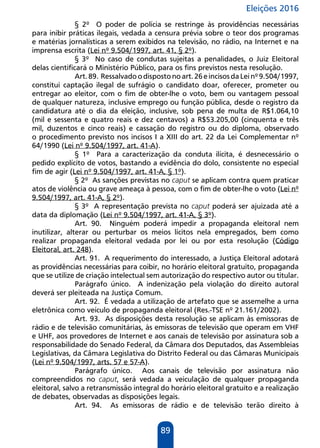 Eleições 2016
89
§ 2º O poder de polícia se restringe às providências necessárias
para inibir práticas ilegais, vedada a censura prévia sobre o teor dos programas
e matérias jornalísticas a serem exibidos na televisão, no rádio, na Internet e na
imprensa escrita (Lei nº 9.504/1997, art. 41, § 2º).
§ 3º No caso de condutas sujeitas a penalidades, o Juiz Eleitoral
delas cientificará o Ministério Público, para os fins previstos nesta resolução.
Art.89. Ressalvadoodispostonoart.26eincisosdaLeinº9.504/1997,
constitui captação ilegal de sufrágio o candidato doar, oferecer, prometer ou
entregar ao eleitor, com o fim de obter-lhe o voto, bem ou vantagem pessoal
de qualquer natureza, inclusive emprego ou função pública, desde o registro da
candidatura até o dia da eleição, inclusive, sob pena de multa de R$1.064,10
(mil e sessenta e quatro reais e dez centavos) a R$53.205,00 (cinquenta e três
mil, duzentos e cinco reais) e cassação do registro ou do diploma, observado
o procedimento previsto nos incisos I a XIII do art. 22 da Lei Complementar nº
64/1990 (Lei nº 9.504/1997, art. 41-A).
§ 1º Para a caracterização da conduta ilícita, é desnecessário o
pedido explícito de votos, bastando a evidência do dolo, consistente no especial
fim de agir (Lei nº 9.504/1997, art. 41-A, § 1º).
§ 2º As sanções previstas no caput se aplicam contra quem praticar
atos de violência ou grave ameaça à pessoa, com o fim de obter-lhe o voto (Lei nº
9.504/1997, art. 41-A, § 2º).
§ 3º A representação prevista no caput poderá ser ajuizada até a
data da diplomação (Lei nº 9.504/1997, art. 41-A, § 3º).
Art. 90. Ninguém poderá impedir a propaganda eleitoral nem
inutilizar, alterar ou perturbar os meios lícitos nela empregados, bem como
realizar propaganda eleitoral vedada por lei ou por esta resolução (Código
Eleitoral, art. 248).
Art. 91. A requerimento do interessado, a Justiça Eleitoral adotará
as providências necessárias para coibir, no horário eleitoral gratuito, propaganda
que se utilize de criação intelectual sem autorização do respectivo autor ou titular.
Parágrafo único. A indenização pela violação do direito autoral
deverá ser pleiteada na Justiça Comum.
Art. 92. É vedada a utilização de artefato que se assemelhe a urna
eletrônica como veículo de propaganda eleitoral (Res.-TSE nº 21.161/2002).
Art. 93. As disposições desta resolução se aplicam às emissoras de
rádio e de televisão comunitárias, às emissoras de televisão que operam em VHF
e UHF, aos provedores de Internet e aos canais de televisão por assinatura sob a
responsabilidade do Senado Federal, da Câmara dos Deputados, das Assembleias
Legislativas, da Câmara Legislativa do Distrito Federal ou das Câmaras Municipais
(Lei nº 9.504/1997, arts. 57 e 57-A).
Parágrafo único. Aos canais de televisão por assinatura não
compreendidos no caput, será vedada a veiculação de qualquer propaganda
eleitoral, salvo a retransmissão integral do horário eleitoral gratuito e a realização
de debates, observadas as disposições legais.
Art. 94. As emissoras de rádio e de televisão terão direito à
 