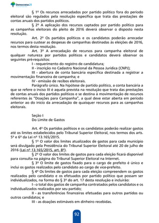92
§ 1º Os recursos arrecadados por partido político fora do período
eleitoral são regulados pela resolução específica que trata das prestações de
contas anuais dos partidos políticos.
§ 2º A aplicação dos recursos captados por partido político para
as campanhas eleitorais do pleito de 2016 deverá observar o disposto nesta
resolução.
Art. 2º Os partidos políticos e os candidatos poderão arrecadar
recursos para custear as despesas de campanhas destinadas às eleições de 2016,
nos termos desta resolução.
Art. 3º A arrecadação de recursos para campanha eleitoral de
qualquer natureza por partidos políticos e candidatos deverá observar os
seguintes pré-requisitos:
I - requerimento do registro de candidatura;
II - inscrição no Cadastro Nacional da Pessoa Jurídica (CNPJ);
III - abertura de conta bancária específica destinada a registrar a
movimentação financeira de campanha; e
IV - emissão de recibos eleitorais.
Parágrafo único. Na hipótese de partido político, a conta bancária a
que se refere o inciso III é aquela prevista na resolução que trata das prestações
de contas anuais dos partidos políticos e se destina à movimentação de recursos
referentes às “Doações para Campanha”, a qual deve estar aberta em período
anterior ao do início da arrecadação de quaisquer recursos para as campanhas
eleitorais.
Seção I
Do Limite de Gastos
Art. 4º Os partidos políticos e os candidatos poderão realizar gastos
até os limites estabelecidos pelo Tribunal Superior Eleitoral, nos termos dos arts.
5º e 6º da Lei nº 13.165/2015.
§ 1º O valor dos limites atualizados de gastos para cada município
será divulgado pela Presidência do Tribunal Superior Eleitoral até 20 de julho de
2016 (Lei nº 13.165/2015, art. 8º).
§ 2º O valor dos limites de gastos para cada eleição ficará disponível
para consulta na página do Tribunal Superior Eleitoral na Internet.
§ 3º O limite de gastos fixado para o cargo de prefeito é único e
inclui os gastos realizados pelo candidato ao cargo de vice-prefeito.
§ 4º Os limites de gastos para cada eleição compreendem os gastos
realizados pelo candidato e os efetuados por partido político que possam ser
individualizados, na forma do § 3º do art. 17 desta resolução e incluirão:
I - o total dos gastos de campanha contratados pelos candidatos e os
individualizados realizados por seu partido;
II - as transferências financeiras efetuadas para outros partidos ou
outros candidatos; e
III - as doações estimáveis em dinheiro recebidas.
 