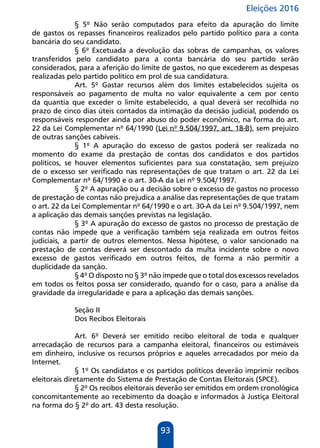 Eleições 2016
93
§ 5º Não serão computados para efeito da apuração do limite
de gastos os repasses financeiros realizados pelo partido político para a conta
bancária do seu candidato.
§ 6º Excetuada a devolução das sobras de campanhas, os valores
transferidos pelo candidato para a conta bancária do seu partido serão
considerados, para a aferição do limite de gastos, no que excederem as despesas
realizadas pelo partido político em prol de sua candidatura.
Art. 5º Gastar recursos além dos limites estabelecidos sujeita os
responsáveis ao pagamento de multa no valor equivalente a cem por cento
da quantia que exceder o limite estabelecido, a qual deverá ser recolhida no
prazo de cinco dias úteis contados da intimação da decisão judicial, podendo os
responsáveis responder ainda por abuso do poder econômico, na forma do art.
22 da Lei Complementar nº 64/1990 (Lei nº 9.504/1997, art. 18-B), sem prejuízo
de outras sanções cabíveis.
§ 1º A apuração do excesso de gastos poderá ser realizada no
momento do exame da prestação de contas dos candidatos e dos partidos
políticos, se houver elementos suficientes para sua constatação, sem prejuízo
de o excesso ser verificado nas representações de que tratam o art. 22 da Lei
Complementar nº 64/1990 e o art. 30-A da Lei nº 9.504/1997.
§ 2º A apuração ou a decisão sobre o excesso de gastos no processo
de prestação de contas não prejudica a análise das representações de que tratam
o art. 22 da Lei Complementar nº 64/1990 e o art. 30-A da Lei nº 9.504/1997, nem
a aplicação das demais sanções previstas na legislação.
§ 3º A apuração do excesso de gastos no processo de prestação de
contas não impede que a verificação também seja realizada em outros feitos
judiciais, a partir de outros elementos. Nessa hipótese, o valor sancionado na
prestação de contas deverá ser descontado da multa incidente sobre o novo
excesso de gastos verificado em outros feitos, de forma a não permitir a
duplicidade da sanção.
§ 4º O disposto no § 3º não impede que o total dos excessos revelados
em todos os feitos possa ser considerado, quando for o caso, para a análise da
gravidade da irregularidade e para a aplicação das demais sanções.
Seção II
Dos Recibos Eleitorais
Art. 6º Deverá ser emitido recibo eleitoral de toda e qualquer
arrecadação de recursos para a campanha eleitoral, financeiros ou estimáveis
em dinheiro, inclusive os recursos próprios e aqueles arrecadados por meio da
Internet.
§ 1º Os candidatos e os partidos políticos deverão imprimir recibos
eleitorais diretamente do Sistema de Prestação de Contas Eleitorais (SPCE).
§ 2º Os recibos eleitorais deverão ser emitidos em ordem cronológica
concomitantemente ao recebimento da doação e informados à Justiça Eleitoral
na forma do § 2º do art. 43 desta resolução.
 