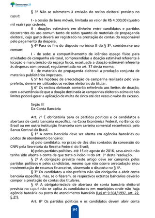 94
§ 3º Não se submetem à emissão do recibo eleitoral previsto no
caput:
I - a cessão de bens móveis, limitada ao valor de R$ 4.000,00 (quatro
mil reais) por cedente;
II - doações estimáveis em dinheiro entre candidatos e partidos
decorrentes do uso comum tanto de sedes quanto de materiais de propaganda
eleitoral, cujo gasto deverá ser registrado na prestação de contas do responsável
pelo pagamento da despesa.
§ 4º Para os fins do disposto no inciso II do § 3º, considera-se uso
comum:
I - de sede: o compartilhamento de idêntico espaço físico para
atividades de campanha eleitoral, compreendidas a doação estimável referente à
locação e manutenção do espaço físico, excetuada a doação estimável referente
às despesas com pessoal, regulamentada no art. 37 desta norma;
II - de materiais de propaganda eleitoral: a produção conjunta de
materiais publicitários impressos.
§ 5º Na hipótese de arrecadação de campanha realizada pelo vice-
prefeito, devem ser utilizados os recibos eleitorais do titular.
§ 6° Os recibos eleitorais conterão referência aos limites de doação,
com a advertência de que a doação destinada às campanhas eleitorais acima de tais
limites poderá gerar a aplicação de multa de cinco até dez vezes o valor do excesso.
Seção III
Da Conta Bancária
Art. 7º É obrigatória para os partidos políticos e os candidatos a
abertura de conta bancária específica, na Caixa Econômica Federal, no Banco do
Brasil ou em outra instituição financeira com carteira comercial reconhecida pelo
Banco Central do Brasil.
§ 1º A conta bancária deve ser aberta em agências bancárias ou
postos de atendimento bancário:
a) pelo candidato, no prazo de dez dias contados da concessão do
CNPJ pela Secretaria da Receita Federal do Brasil;
b) pelos partidos políticos, até 15 de agosto de 2016, caso ainda não
tenha sido aberta a conta de que trata o inciso III do art. 3º desta resolução.
§ 2º A obrigação prevista neste artigo deve ser cumprida pelos
partidos políticos e pelos candidatos, mesmo que não ocorra arrecadação e/ou
movimentação de recursos financeiros, observado o disposto no § 4º.
§ 3º Os candidatos a vice-prefeito não são obrigados a abrir conta
bancária específica, mas, se o fizerem, os respectivos extratos bancários deverão
compor a prestação de contas dos titulares.
§ 4º A obrigatoriedade de abertura de conta bancária eleitoral
prevista no caput não se aplica às candidaturas em municípios onde não haja
agência bancária ou posto de atendimento bancário (Lei nº 9.504/1997, art. 22,
§ 2º).
Art. 8º Os partidos políticos e os candidatos devem abrir conta
 