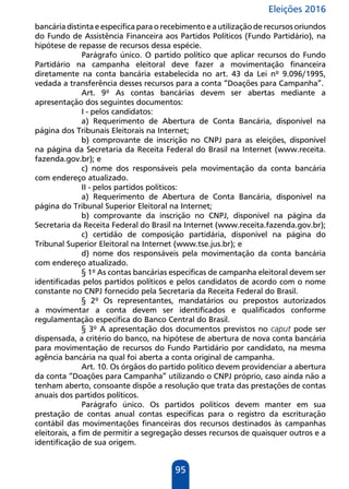 Eleições 2016
95
bancária distinta e específica para o recebimento e a utilização de recursos oriundos
do Fundo de Assistência Financeira aos Partidos Políticos (Fundo Partidário), na
hipótese de repasse de recursos dessa espécie.
Parágrafo único. O partido político que aplicar recursos do Fundo
Partidário na campanha eleitoral deve fazer a movimentação financeira
diretamente na conta bancária estabelecida no art. 43 da Lei nº 9.096/1995,
vedada a transferência desses recursos para a conta “Doações para Campanha”.
Art. 9º As contas bancárias devem ser abertas mediante a
apresentação dos seguintes documentos:
I - pelos candidatos:
a) Requerimento de Abertura de Conta Bancária, disponível na
página dos Tribunais Eleitorais na Internet;
b) comprovante de inscrição no CNPJ para as eleições, disponível
na página da Secretaria da Receita Federal do Brasil na Internet (www.receita.
fazenda.gov.br); e
c) nome dos responsáveis pela movimentação da conta bancária
com endereço atualizado.
II - pelos partidos políticos:
a) Requerimento de Abertura de Conta Bancária, disponível na
página do Tribunal Superior Eleitoral na Internet;
b) comprovante da inscrição no CNPJ, disponível na página da
Secretaria da Receita Federal do Brasil na Internet (www.receita.fazenda.gov.br);
c) certidão de composição partidária, disponível na página do
Tribunal Superior Eleitoral na Internet (www.tse.jus.br); e
d) nome dos responsáveis pela movimentação da conta bancária
com endereço atualizado.
§ 1º As contas bancárias específicas de campanha eleitoral devem ser
identificadas pelos partidos políticos e pelos candidatos de acordo com o nome
constante no CNPJ fornecido pela Secretaria da Receita Federal do Brasil.
§ 2º Os representantes, mandatários ou prepostos autorizados
a movimentar a conta devem ser identificados e qualificados conforme
regulamentação específica do Banco Central do Brasil.
§ 3º A apresentação dos documentos previstos no caput pode ser
dispensada, a critério do banco, na hipótese de abertura de nova conta bancária
para movimentação de recursos do Fundo Partidário por candidato, na mesma
agência bancária na qual foi aberta a conta original de campanha.
Art. 10. Os órgãos do partido político devem providenciar a abertura
da conta “Doações para Campanha” utilizando o CNPJ próprio, caso ainda não a
tenham aberto, consoante dispõe a resolução que trata das prestações de contas
anuais dos partidos políticos.
Parágrafo único. Os partidos políticos devem manter em sua
prestação de contas anual contas específicas para o registro da escrituração
contábil das movimentações financeiras dos recursos destinados às campanhas
eleitorais, a fim de permitir a segregação desses recursos de quaisquer outros e a
identificação de sua origem.
 