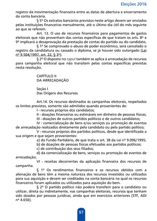 Eleições 2016
97
registro da movimentação financeira entre as datas de abertura e encerramento
da conta bancária.
§ 5º Os extratos bancários previstos neste artigo devem ser enviados
pelas instituições financeiras mensalmente, até o último dia útil do mês seguinte
ao que se referem.
Art. 13. O uso de recursos financeiros para pagamentos de gastos
eleitorais que não provenham das contas específicas de que tratam os arts. 8º e
9º implicará a desaprovação da prestação de contas do partido ou do candidato.
§ 1º Se comprovado o abuso de poder econômico, será cancelado o
registro da candidatura ou cassado o diploma, se já houver sido outorgado (Lei
nº 9.504/1997, art. 22, § 3º).
§ 2º O disposto no caput também se aplica à arrecadação de recursos
para campanha eleitoral que não transitem pelas contas específicas previstas
nesta resolução.
CAPÍTULO II
DA ARRECADAÇÃO
Seção I
Das Origens dos Recursos
Art.14. Os recursos destinados às campanhas eleitorais, respeitados
os limites previstos, somente são admitidos quando provenientes de:
I - recursos próprios dos candidatos;
II - doações financeiras ou estimáveis em dinheiro de pessoas físicas;
III - doações de outros partidos políticos e de outros candidatos;
IV - comercialização de bens e/ou serviços ou promoção de eventos
de arrecadação realizados diretamente pelo candidato ou pelo partido político;
V - recursos próprios dos partidos políticos, desde que identificada a
sua origem e que sejam provenientes:
a) do Fundo Partidário, de que trata o art. 38 da Lei nº 9.096/1995;
b) de doações de pessoas físicas efetuadas aos partidos políticos;
c) de contribuição dos seus filiados;
d) da comercialização de bens, serviços ou promoção de eventos de
arrecadação;
VI - receitas decorrentes da aplicação financeira dos recursos de
campanha.
§ 1º Os rendimentos financeiros e os recursos obtidos com a
alienação de bens têm a mesma natureza dos recursos investidos ou utilizados
para sua aquisição e devem ser creditados na conta bancária na qual os recursos
financeiros foram aplicados ou utilizados para aquisição do bem.
§ 2º O partido político não poderá transferir para o candidato ou
utilizar, direta ou indiretamente, nas campanhas eleitorais, recursos que tenham
sido doados por pessoas jurídicas, ainda que em exercícios anteriores (STF, ADI
nº 4.650).
 